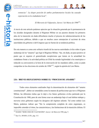 CAPÍTULO II
EVOLUCIÓN HISTÓRICA DE LA TRANSICIÓN Y SUS PROBLEMÁTICAS



         renuncias”. La dispar posición de ambos parlamentarios locales ha causado
         expectación en la ciudadanía local”.


                                 El Mercurio de Valparaíso, Jueves 1 de Marzo de 1990316:


A través de este artículo podemos apreciar que la situación generada por la permanencia de
los alcaldes designados durante el Régimen Militar en sus puestos durante los primeros
años de la transición sin duda dificultaron mucho el proceso de redemocratización de las
instituciones públicas, debido a que en muchos casos entorpecían el accionar de otras
autoridades de gobierno o del Congreso que no fueran de su tendencia política.


De esta manera es como este solitario triunfo de las nuevas autoridades civiles sobre el gran
andamiaje de los “amarres” que legó el Régimen Militar, “fue, sin duda, un paso positivo al
punto que ni siquiera el generalizado escepticismo que tienen en la actualidad los
ciudadanos frente a la actividad política en Chile ha restado legitimidad a los municipios o
reducido su convocatoria a la hora de la renovación de los mandatos ediles, como se pudo
comprobar en las elecciones de octubre de 1996”317, según la opinión de Luis Maira.




2.D.- BREVES REFLEXIONES SOBRE EL “PROCESO DE AMARRE”



           Todos estos elementos analizados bajo la denominación de elementos del “amarre
constitucional” , deben ser entendidos como la manera de perfeccionar que tuvo el Régimen
Militar, las diferentes trabas que le dejó a los futuro gobiernos civiles partiendo por la
Constitución de 1980, para de esta forma crear un andamiaje bajo el cual debían trabajar y
moverse estos gobiernos según los designios del régimen saliente. Tal como señala Luis
Maira, podemos indicar que “Sin la comprensión completa de estos engranajes, es
imposible entender el ritmo, las características y las limitaciones de la transición chilena. El
316
      DIARIO “MERCURIO DE VALPARAÍSO”, Jueves 1 de Marzo de 1990, pág. 9.
317
      Op. Cit., MAIRA, LUIS., pág. 113.


                                                                                            307
 
