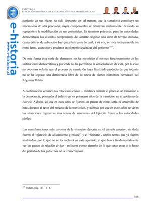 CAPÍTULO II
EVOLUCIÓN HISTÓRICA DE LA TRANSICIÓN Y SUS PROBLEMÁTICAS



conjunto de sus piezas ha sido dispuesto de tal manera que la sumatoria constituye un
mecanismo de alta precisión, cuyos componentes se refuerzan mutuamente, evitando su
supresión o la modificación de sus contenidos. En términos prácticos, para las autoridades
democráticas los distintos componentes del amarre originan una surte de terreno minado,
cuyas esferas de aplicación hay que eludir para lo cual, a su vez, se hace indispensable un
ritmo lento, cauteloso y prudente en el propio quehacer del gobierno”318.


De esta forma esta serie de elementos no ha permitido el normas funcionamiento de las
instituciones democráticas y por ende no ha permitido la consolidación de esta, por lo cual
no podemos señalar que el proceso de transición haya finalizado producto de que todavía
no se ha logrado una democracia libre de la tutela de ciertos elementos heredados del
Régimen Militar.


A continuación veremos las relaciones cívico – militares durante el proceso de transición a
la democracia, poniendo el énfasis en los primeros años de la transición en el gobierno de
Patricio Aylwin, ya que en esos años se fijaron las pautas de cómo sería el desarrollo de
estas durante el resto del proceso de la transición, y además por que en estos años se viven
las situaciones regresivas más tensas de amenazas del Ejército frente a las autoridades
civiles.


Las manifestaciones más patentes de la situación descrita en el párrafo anterior, sin duda
fueron el “ejercicio de alistamiento y enlace” y el “boinazo”, ambos temas que ya fueron
analizados, por lo que no se les incluirá en este apartado, el que busca fundamentalmente
ver las pautas de relación cívico – militares como ejemplo de lo que serán estas a lo largo
del período de los gobiernos de la Concertación.




318
      Ibidem, pág. 113 – 114.


                                                                                        308
 
