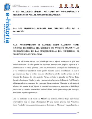 CAPÍTULO II
EVOLUCIÓN HISTÓRICA DE LA TRANSICIÓN Y SUS PROBLEMÁTICAS



3.- LAS RELACIONES CÍVICO – MILITARES: SUS PROBLEMÁTICAS Y
REPERCUSIONES PARA EL PROCESO DE TRANSICIÓN




3.A.-     LOS    PROBLEMAS        DURANTE       LOS    PRIMEROS       AÑOS     DE    LA
TRANSICIÓN




3.A.1.-     NOMBRAMIENTO          DE    PATRICIO       ROJAS     SAAVEDRA        COMO
MINISTRO DE DEFENSA DEL GOBIERNO DE PATRICIO AYLWIN Y LOS
NOMBRAMIENTOS DE LAS SUBSECRETARÍAS DEL MINISTERIO: EL
COMIENZO DE LOS PROBLEMAS



          En los últimos días de 1989, cuando ya Patricio Aylwin había dado un gran paso
hacia la transición al haber ganado las elecciones presidenciales, empieza a pensar en la
composición de su futuro gabinete. Como era obvio uno de los cargos más importantes y a
la vez complicados teniendo en cuenta que los militares todavía no se hacían a la idea de
que tendrían que dejar el poder y más aún subordinarse ante los mandos civiles, era el de
Ministro de Defensa. En este contexto Patricio Aylwin ya pensaba en Patricio Rojas
Saavedra, hombre de Estado, 56 años y que durante el gobierno de Eduardo Frei Montalva
había ocupado tempranamente los cargos de Subsecretario de Educación y más tarde de
Ministro del interior, y que durante la campaña de diputados y senadores en 1989 había
encabezado la campaña senatorial de Andrés Zaldívar, quien ganó un cupo por Santiago a
pesar de los negativos pronósticos.


Una vez instalado en el puesto de Ministro de Defensa, Patricio Rojas debe buscar
colaboradores para sus cinco subsecretarías. De esta manera propone para Aviación a
Mario Fernández (democratacristiano, con un doctorado en Alemania y especialización en



                                                                                     309
 