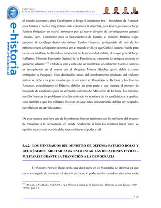 CAPÍTULO II
EVOLUCIÓN HISTÓRICA DE LA TRANSICIÓN Y SUS PROBLEMÁTICAS



el mundo castrense), para Carabineros a Jorge Kindermann (ex – intendente de Arauco),
para Marina a Tomás Puig (liberal más cercano a la derecha), para Investigaciones a Jorge
Pantoja (brigadier en retiro) propuesto por el nuevo director de Investigaciones general
Horacio Toro. Finalmente para la Subsecretaría de Guerra, el ministro Patricio Rojas
propone al sociólogo democratacristiano Carlos Huneeus, protagonista de uno de los
primeros roces del aparato castrense con el mundo civil, ya que Carlos Huneeus “habla para
la revista Análisis, declarándose conocedor de la mentalidad militar, el mayor general Jorge
Ballerino, Ministro Secretario General de la Presidencia, transporta la enérgica protesta el
gobierno saliente”319. Debido a esto y antes de ser nombrado oficialmente, Carlos Hunneus
es reemplazado en el puesto por el abogado Marcos Sánchez quién debía ir como
embajador a Paraguay. Esta destitución antes del nombramiento producto del reclamo
militar se debe a la gran tensión que existe entre el Ministerio de Defensa y las Fuerzas
Armadas, especialmente el Ejército, debido en gran parte a que durante el proceso de
búsqueda de candidatos para las diferentes carteras del Ministerio de Defensa, los militares
no sólo llevaron los problemas a la discusión de los nombres de los candidatos a ocuparlas,
sino también a que los militares insistían en que estas subsecretarías debían ser ocupados
por oficiales en servicio activo.


De esta manera concluye una de los primeras fuertes tensiones con los militares del proceso
de transición a la democracia, en donde finalmente si bien los militares hacer sentir su
opinión esta en esta ocasión debe supemeditarse al poder civil.




3.A.2.- LOS ITINERARIOS DEL MINISTRO DE DEFENSA PATRICIO ROJAS Y
DEL RÉGIMEN MILITAR PARA ENFRENTAR LAS RELACIONES CÍVICO –
MILITARES DURANTE LA TRANSICIÓN A LA DEMOCRACIA


       El Ministro Patricio Rojas tenía una dura tarea en el Ministerio de Defensa ya que
era el encargado de mantener el vínculo civil con el poder militar cuando recién estos están


319
   Op. Cit., CAVALLO, ASCANIO. “La Historia Oculta de la Transición. Memoria de una Época: 1990 –
1998)”, pág. 14.


                                                                                             310
 