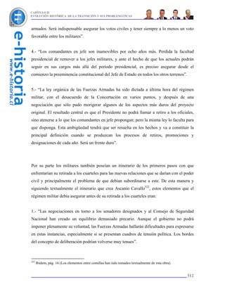 CAPÍTULO II
EVOLUCIÓN HISTÓRICA DE LA TRANSICIÓN Y SUS PROBLEMÁTICAS



armados. Será indispensable asegurar los votos civiles y tener siempre a lo menos un voto
favorable entre los militares”.


4.- “Los comandantes en jefe son inamovibles por ocho años más. Perdida la facultad
presidencial de remover a los jefes militares, y ante el hecho de que los actuales podrán
seguir en sus cargos más allá del período presidencial, es preciso asegurar desde el
comienzo la preeminencia constitucional del Jefe de Estado en todos los otros terrenos”.


5.- “La ley orgánica de las Fuerzas Armadas ha sido dictada a última hora del régimen
militar, con el desacuerdo de la Concertación en varios puntos, y después de una
negociación que sólo pudo morigerar algunos de los aspectos más duros del proyecto
original. El resultado central es que el Presidente no podrá llamar a retiro a los oficiales,
sino atenerse a lo que los comandantes en jefe propongan; pero la misma ley lo faculta para
que disponga. Esta ambigüedad tendrá que ser resuelta en los hechos y va a constituir la
principal definición cuando se produzcan los procesos de retiros, promociones y
designaciones de cada año. Será un frente duro”.




Por su parte los militares también poseían un itinerario de los primeros pasos con que
enfrentarían su retirada a los cuarteles para las nuevas relaciones que se darían con el poder
civil y principalmente el problema de que debían subordinarse a este. De esta manera y
siguiendo textualmente el itinerario que crea Ascanio Cavallo322, estos elementos que el
régimen militar debía asegurar antes de su retirada a los cuarteles eran:


1.- “Las negociaciones en torno a los senadores designados y al Consejo de Seguridad
Nacional han creado un equilibrio demasiado precario. Aunque el gobierno no podrá
imponer plenamente su voluntad, las Fuerzas Armadas hallarán dificultades para expresarse
en estas instancias, especialmente si se presentan cuadros de tensión política. Los bordes
del concepto de deliberación podrían volverse muy tenues”.



322
      Ibidem, pág. 16 (Los elementos entre comillas han sido tomados textualmente de esta obra).


                                                                                                   312
 