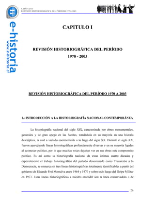 CAPÍTULO I
REVISIÓN HISTORIOGRÁFICA DEL PERÍODO 1970 - 2003




                                   CAPITULO I



          REVISIÓN HISTORIOGRÁFICA DEL PERÍODO
                                        1970 - 2003




      REVISIÓN HISTORIOGRÁFICA DEL PERÍODO 1970 A 2003




1.- INTRODUCCIÓN A LA HISTORIOGRAFÍA NACIONAL CONTEMPORÁNEA


        La historiografía nacional del siglo XIX, caracterizada por obras monumentales,
generales y de gran apego en las fuentes, tornándola en su mayoría en una historia
descriptiva, la cual a variado enormemente a lo largo del siglo XX. Durante el siglo XX,
fueron apareciendo líneas historiográficas profundamente diversas y en su mayoría ligadas
al acontecer político, por lo que muchas veces dejaban ver en sus obras este compromiso
político. Es así como la historiografía nacional de estas últimas cuatro décadas y
especialmente el trabajo historiográfico del período denominado como Transición a la
Democracia, se enmarca en tres líneas historiográficas totalmente identificables a partir del
gobierno de Eduardo Frei Montalva entre 1964 y 1970 y sobre todo luego del Golpe Militar
en 1973. Estas líneas historiográficas a nuestro entender son la línea conservadora o de



                                                                                          26
 