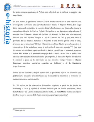 CAPÍTULO II
EVOLUCIÓN HISTÓRICA DE LA TRANSICIÓN Y SUS PROBLEMÁTICAS



las tantas promesas electorales de Aylwin sino sobre todo era la razón de su elección y de
su gobierno.


De esta manera el presidente Patricio Aylwin decide concretizar en una comisión que
investigue las violaciones a los derechos humanos durante el Régimen Militar. Esta surge
de un memorando sometido a la comisión de derechos humanos que funcionaba durante la
campaña presidencial de Patricio Aylwin. De aquí surge un documento redactado por el
abogado José Zalaquett, primer jefe jurídico del Comité Pro Paz, que principalmente
indicaba que sería inviable derogar la Ley de Amnistía de 1978 y que para tratar el
problema de los derechos humanos se requerirá de una política global sobre el tema,
propuesta que se anuncia en “El título III enuncia es política: Opción general de preferir el
conocimiento de la verdad por sobre la aplicación de sanciones penales”323. Bajo este
documento y teniendo en cuenta que Patricio Aylwin consultó con el presidente argentino
Carlos Saúl Menen y el presidente uruguayo Luis Alberto Lacalle que la política que
aplicase sobre derechos humanos la debía aplicar pronto, el presidente Aylwin decide crear
la comisión a pesar de las reticencias de sus ministros Enrique Correa y Edgardo
Boeninger,        ministros   secretarios   generales   de   Gobierno   y   de   la   Presidencia
respectivamente.


Dentro de este contexto Zalaquett expone ante el presidente Aylwin los escenarios que
podrían darse en cuanto a los resultados que fuese dando la creación de la comisión, los
cuales se enumeran a continuación:


1.- “El modelo de los adversarios desarmados, originado a partir de los juicios de
Nurenberg y Tokio y seguido en diversas latitudes por las fuerzas vencedoras, desde
Suharto hasta Fidel Castro, desde el sandinismo hasta ... la Junta Militar chilena: un espacio
donde el excesivo imperio de la fuerza pone en riesgo a la propia justicia”.




323
      Ibidem, pág. 19.


                                                                                             314
 