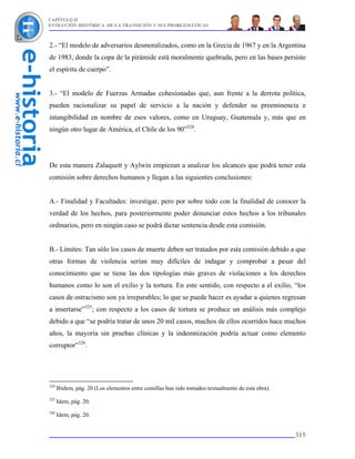 CAPÍTULO II
EVOLUCIÓN HISTÓRICA DE LA TRANSICIÓN Y SUS PROBLEMÁTICAS



2.- “El modelo de adversarios desmoralizados, como en la Grecia de 1967 y en la Argentina
de 1983, donde la copa de la pirámide está moralmente quebrada, pero en las bases persiste
el espíritu de cuerpo”.


3.- “El modelo de Fuerzas Armadas cohesionadas que, aun frente a la derrota política,
pueden racionalizar su papel de servicio a la nación y defender su preeminencia e
intangibilidad en nombre de esos valores, como en Uruguay, Guatemala y, más que en
ningún otro lugar de América, el Chile de los 90”324.




De esta manera Zalaquett y Aylwin empiezan a analizar los alcances que podrá tener esta
comisión sobre derechos humanos y llegan a las siguientes conclusiones:


A.- Finalidad y Facultades: investigar, pero por sobre todo con la finalidad de conocer la
verdad de los hechos, para posteriormente poder denunciar estos hechos a los tribunales
ordinarios, pero en ningún caso se podrá dictar sentencia desde esta comisión.


B.- Límites: Tan sólo los casos de muerte deben ser tratados por esta comisión debido a que
otras formas de violencia serían muy difíciles de indagar y comprobar a pesar del
conocimiento que se tiene las dos tipologías más graves de violaciones a los derechos
humanos como lo son el exilio y la tortura. En este sentido, con respecto a el exilio, “los
casos de ostracismo son ya irreparables; lo que se puede hacer es ayudar a quienes regresan
a insertarse”325; con respecto a los casos de tortura se produce un análisis más complejo
debido a que “se podría tratar de unos 20 mil casos, muchos de ellos ocurridos hace muchos
años, la mayoría sin pruebas clínicas y la indemnización podría actuar como elemento
corruptor”326.




324
      Ibidem, pág. 20 (Los elementos entre comillas han sido tomados textualmente de esta obra).
325
      Idem, pág. 20.
326
      Idem, pág. 20.


                                                                                                   315
 