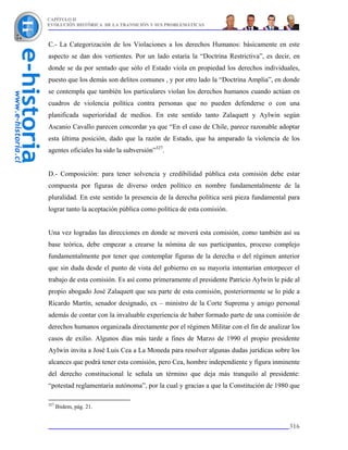 CAPÍTULO II
EVOLUCIÓN HISTÓRICA DE LA TRANSICIÓN Y SUS PROBLEMÁTICAS



C.- La Categorización de los Violaciones a los derechos Humanos: básicamente en este
aspecto se dan dos vertientes. Por un lado estaría la “Doctrina Restrictiva”, es decir, en
donde se da por sentado que sólo el Estado viola en propiedad los derechos individuales,
puesto que los demás son delitos comunes , y por otro lado la “Doctrina Amplia”, en donde
se contempla que también los particulares violan los derechos humanos cuando actúan en
cuadros de violencia política contra personas que no pueden defenderse o con una
planificada superioridad de medios. En este sentido tanto Zalaquett y Aylwin según
Ascanio Cavallo parecen concordar ya que “En el caso de Chile, parece razonable adoptar
esta última posición, dado que la razón de Estado, que ha amparado la violencia de los
agentes oficiales ha sido la subversión”327.


D.- Composición: para tener solvencia y credibilidad pública esta comisión debe estar
compuesta por figuras de diverso orden político en nombre fundamentalmente de la
pluralidad. En este sentido la presencia de la derecha política será pieza fundamental para
lograr tanto la aceptación pública como política de esta comisión.


Una vez logradas las direcciones en donde se moverá esta comisión, como también así su
base teórica, debe empezar a crearse la nómina de sus participantes, proceso complejo
fundamentalmente por tener que contemplar figuras de la derecha o del régimen anterior
que sin duda desde el punto de vista del gobierno en su mayoría intentarían entorpecer el
trabajo de esta comisión. Es así como primeramente el presidente Patricio Aylwin le pide al
propio abogado José Zalaquett que sea parte de esta comisión, posteriormente se lo pide a
Ricardo Martín, senador designado, ex – ministro de la Corte Suprema y amigo personal
además de contar con la invaluable experiencia de haber formado parte de una comisión de
derechos humanos organizada directamente por el régimen Militar con el fin de analizar los
casos de exilio. Algunos días más tarde a fines de Marzo de 1990 el propio presidente
Aylwin invita a José Luis Cea a La Moneda para resolver algunas dudas jurídicas sobre los
alcances que podrá tener esta comisión, pero Cea, hombre independiente y figura inminente
del derecho constitucional le señala un término que deja más tranquilo al presidente:
“potestad reglamentaria autónoma”, por la cual y gracias a que la Constitución de 1980 que

327
      Ibidem, pág. 21.


                                                                                       316
 