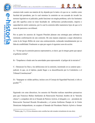 CAPÍTULO II
EVOLUCIÓN HISTÓRICA DE LA TRANSICIÓN Y SUS PROBLEMÁTICAS



enumera todo cuanto sea materia de ley dejando por lo tanto a lo que no se nombre como
facultad del presidente, por lo cual mientras la comisión no sea acusada de invadir los
terrenos legislativos ni judiciales, podrá funcionar sin ningún problema, salvo las limitantes
que ello significa como no tener facultades de atribuciones jurisdiccionales, imperio o
capacidad de emitir sentencias, por lo cual la comisión debe mantenerse lejos de que se le
acuse de parecerse a un tribunal.


Por su parte los asesores de Augusto Pinochet planean una estrategia para enfrentar la
inminente conformación de este comisión. De esta manera empiezan a surgir alternativas
como la de Sergio Rillón de crear una contracomisión, rechazada inmediatamente por su
falta de credibilidad. Finalmente se opta por seguir el siguiente curso de acción:


A.- “Evitar que la comisión parezca representativa, es decir, que la integre gente que apoyó
al gobierno militar”.


B.- “Empeñarse a fondo ante las autoridades para representarle el peligro de la iniciativa”.


C.- Denunciar los fines y las definiciones de la comisión, insistiendo en su carácter para –
judicial, lo que, en el óptimo, puede llegar a su descalificación por la Contraloría o el
Tribunal Constitucional”.


D.- “Impugnar su validez política, incluso con el Consejo de Seguridad Nacional, si ello es
posible”328.




Siguiendo con estas directrices, los asesores de Pinochet realizan maniobras persuasivas
para que Francisco Bulnes Sanfuentes de Renovación Nacional, hombre de la “derecha
clásica” y compañero del en el Senado de Patricio Aylwin, el abogado y ex – presidente de
Renovación Nacional Ricardo Rivadeneida y el jurista Guillermo Pumpin de la Unión
Demócrata Independiente, no acepten el llamado del Presidente Patricio Aylwin a formar

328
      Ibidem, pág. 21 y 22 (Los elementos entre comillas han sido tomados textualmente de esta obra).


                                                                                                        317
 