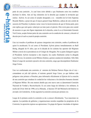 CAPÍTULO II
EVOLUCIÓN HISTÓRICA DE LA TRANSICIÓN Y SUS PROBLEMÁTICAS



parte de esta comisión , lo cual tiene éxito debido a que finalmente estos tres nombres
declinan la oferta. Aún así hay elementos de la derecha que aceptan la invitación que
realiza Aylwin. Es así como el senador designado y ex – miembro de la Corte Suprema
Ricardo Martin, a pesar de que el mayor general Jorge Ballerino, cabeza de este comité de
asesores de Pinochet, le plantea varias veces la inconveniencia de que el forma parte, pero
este replica que será quien velará por un trato justo al ejército. Otro revés para este comité
de asesores es que otra figura importante de la derecha, como lo es el historiador Gonzalo
Vial Correa, acepta formar parte de esta comisión con la condición de conocer y discutir el
decreto por el cual se creará la propia comisión.


Una vez resuelto el problema de quienes integrarían esta comisión, estaba el problema de
quien la encabezará. Es así como el Presidente Aylwin piensa inmediatamente en Raúl
Rettig, abogado de 81 años, que en la década de los ochenta fue opositor del Régimen
Militar a través de su presidencia en el Colegio de Abogados. Por su parte Zalaquett sugiere
al Presidente Aylwin incorporar a dos mujeres, las cuales finalmente serían la abogada
Laura Novoa y la asistente social Mónica Jiménez, quienes aceptan de inmediato. Sólo falta
llenar el cargo de secretario ejecutivo de esta comisión, cargo que desempeñaría finalmente
Jorge Correa.


Una vez conformada esta comisión, el ministro de Defensa Patricio Rojas cita el vice -
comandante en jefe del ejército, el teniente general Jorge Lúcar, ya que hubiese sido
peligroso citar primero a Pinochet, para informarle oficialmente al Ejército de la creación
de una comisión que estudiase la verdad de las violaciones a los derechos humanos durante
el Régimen Militar. De esta manera detalla que este nuevo ente se denominará Comisión
Nacional de Verdad y Reconciliación. Es así como luego de informar a los militares, la
noche del 24 de Abril de 1990, en La Moneda, el decreto 335 del Ministerio del Interior es
enviado a la Contraloría. Al día siguiente la comisión sesiona por primera vez.


Luego de la primera sesión la comisión se da a conocer oficialmente, “Las reacciones no
esperan. Los partidos de gobierno y organizaciones sociales respaldan los propósitos de la
Comisión; la oposición expresa sus aprensiones. Un grupo de figuras vinculadas al régimen



                                                                                          318
 
