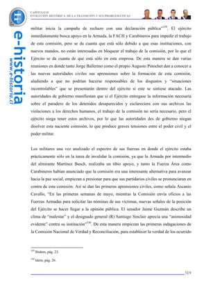 CAPÍTULO II
EVOLUCIÓN HISTÓRICA DE LA TRANSICIÓN Y SUS PROBLEMÁTICAS



militar inicia la campaña de rechazo con una declaración pública”329. El ejército
inmediatamente busca apoyo en la Armada, la FACH y Carabineros para impedir el trabajo
de esta comisión, pero se da cuanta que está sólo debido a que esas instituciones, con
nuevos mandos, no están interesadas en bloquear el trabajo de la comisión, por lo que el
Ejército se da cuanta de que está sólo en esta empresa. De esta manera se dan varias
reuniones en donde tanto Jorge Ballerino como el propio Augusto Pinochet dan a conocer a
las nuevas autoridades civiles sus aprensiones sobre la formación de esta comisión,
aludiendo a que no podrían hacerse responsables de los disgustos y “situaciones
incontrolables” que se presentarán dentro del ejército si este se sintiese atacado. Las
autoridades de gobierno manifiestan que si el Ejército entregase la información necesaria
sobre el paradero de los detenidos desaparecidos y esclareciera con sus archivos las
violaciones a los derechos humanos, el trabajo de la comisión no sería necesario, pero el
ejército niega tener estos archivos, por lo que las autoridades des de gobierno niegan
disolver esta naciente comisión, lo que produce graves tensiones entre el poder civil y el
poder militar.


Los militares una vez analizado el espectro de sus fuerzas en donde el ejército estaba
prácticamente sólo en la tarea de invalidar la comisión, ya que la Armada por intermedio
del almirante Martínez Busch, realizaba un tibio apoyo, y tanto la Fuerza Área como
Carabineros habían anunciado que la comisión era una interesante alternativa para avanzar
hacia la paz social, empiezan a presionar para que sus partidarios civiles se pronunciaran en
contra de esta comisión. Así se dan las primeras aprensiones civiles, como señala Ascanio
Cavallo, “En las primeras semanas de mayo, mientras la Comisión envía oficios a las
Fuerzas Armadas para solicitar las nóminas de sus víctimas, nuevas señales de la posición
del Ejército se hacer llegar a la opinión pública. El senador Jaime Guzmán describe un
clima de “malestar” y el designado general (R) Santiago Sinclair aprecia una “animosidad
evidente” contra su institución”330. De esta manera empiezan las primeras indagaciones de
la Comisión Nacional de Verdad y Reconciliación, para establecer la verdad de los ocurrido



329
      Ibidem, pág. 23.
330
      Idem, pág. 26.


                                                                                         319
 
