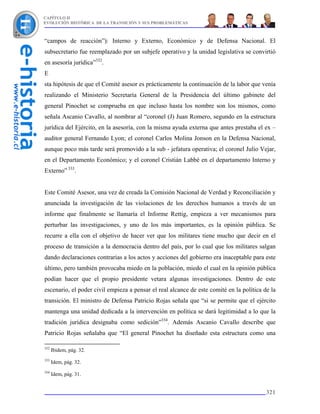 CAPÍTULO II
EVOLUCIÓN HISTÓRICA DE LA TRANSICIÓN Y SUS PROBLEMÁTICAS



“campos de reacción”): Interno y Externo, Económico y de Defensa Nacional. El
subsecretario fue reemplazado por un subjefe operativo y la unidad legislativa se convirtió
en asesoría jurídica”332.
E
sta hipótesis de que el Comité asesor es prácticamente la continuación de la labor que venía
realizando el Ministerio Secretaría General de la Presidencia del último gabinete del
general Pinochet se comprueba en que incluso hasta los nombre son los mismos, como
señala Ascanio Cavallo, al nombrar al “coronel (J) Juan Romero, segundo en la estructura
jurídica del Ejército, en la asesoría, con la misma ayuda externa que antes prestaba el ex –
auditor general Fernando Lyon; el coronel Carlos Molina Jonson en la Defensa Nacional,
aunque poco más tarde será promovido a la sub - jefatura operativa; el coronel Julio Vejar,
en el Departamento Económico; y el coronel Cristián Labbé en el departamento Interno y
Externo” 333.


Este Comité Asesor, una vez de creada la Comisión Nacional de Verdad y Reconciliación y
anunciada la investigación de las violaciones de los derechos humanos a través de un
informe que finalmente se llamaría el Informe Rettig, empieza a ver mecanismos para
perturbar las investigaciones, y uno de los más importantes, es la opinión pública. Se
recurre a ella con el objetivo de hacer ver que los militares tiene mucho que decir en el
proceso de transición a la democracia dentro del país, por lo cual que los militares salgan
dando declaraciones contrarias a los actos y acciones del gobierno era inaceptable para este
último, pero también provocaba miedo en la población, miedo el cual en la opinión pública
podían hacer que el propio presidente vetara algunas investigaciones. Dentro de este
escenario, el poder civil empieza a pensar el real alcance de este comité en la política de la
transición. El ministro de Defensa Patricio Rojas señala que “si se permite que el ejército
mantenga una unidad dedicada a la intervención en política se dará legitimidad a lo que la
tradición jurídica designaba como sedición”334. Además Ascanio Cavallo describe que
Patricio Rojas señalaba que “El general Pinochet ha diseñado esta estructura como una

332
      Ibidem, pág. 32.
333
      Idem, pág. 32.
334
      Idem, pág. 31.


                                                                                          321
 