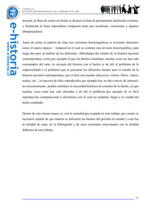 CAPÍTULO I
REVISIÓN HISTORIOGRÁFICA DEL PERÍODO 1970 - 2003



derecha, la línea de centro en donde se destaca la línea de pensamiento demócrata cristiano,
y finalmente la línea izquierdista compuesta tanto por socialistas, comunistas y algunos
librepensadores.


Antes de entrar al análisis de estas tres corrientes historiográficas se revisarán elementos
como el marco espacio – temporal en el cual se centrará esta revisión historiográfica, para
luego dar paso al análisis de las diferentes dificultades del estudio de la historia nacional
contemporánea, como por ejemplo el que los hechos estudiados muchas veces no han sido
consumados del todo, la cercanía del historia con el hecho (y de allí el problema de la
imparcialidad) o el problema que se presentan las diferentes fuentes para el estudio de la
historia nacional contemporánea, que si bien son muchas (discursos, relatos, libros, videos,
audios, etc... la mayoría de ellos reproducidos por ejemplo hoy en día a través de internet),
no necesariamente pueden satisfacer la necesidad histórica de consulta de la fuente, ya que
muchas veces estas han sido alteradas y de allí el problema por ejemplo de su fácil
reproducción computacional o electrónica con lo cual no podemos llegar a la verdad del
hecho estudiado.


Dentro de este mismo marco se verá la metodología ocupada en este trabajo, por cuanto es
necesario señalar de que manera se utilizaron las fuentes del período en estudio y cual fue
la utilidad de estas, de la bibliografía y de otros elementos relacionados con la utilidad
didáctica de este trabajo.




                                                                                          27
 