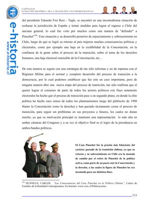 CAPÍTULO II
EVOLUCIÓN HISTÓRICA DE LA TRANSICIÓN Y SUS PROBLEMÁTICAS



del presidente Eduardo Frei Ruiz - Tagle, se encontró en una incomodísima situación de
rechazar la jurisdicción de España y tomar medidas para lograr el regreso a Chile del
anciano general, lo cual fue visto por muchos como una manera de "defender" a
Pinochet"336. Esta situación y su desarrollo posterior de enjuiciamiento y sobreseimiento en
Chile, luego de que se logró su retorno al país trajeron muchas consecuencias políticas y
electorales, como por ejemplo una baja en la credibilidad de la Concertación, en la
confianza de la gente sobre el proceso de la transición, sobre el tema de los derechos
humanos, una baja electoral ostensible de la Concertación, etc...


De esta manera se seguía con una estrategia de tan sólo reformas y no de rupturas con el
Régimen Militar para el normal y completo desarrollo del proceso de transición a la
democracia, por lo cual podemos establecer que fue este un caso importante, pero de
ninguna manera abre una nueva etapa del proceso de transición, tan sólo reafirma que el
querer lograr el consenso de parte de todos los actores políticos con fines netamente
electorales ha hecho que el proceso de transición pase a un segundo plano, en donde la elite
política ha hecho caso omiso de todos los planteamientos luego del plebiscito de 1988
8tanto la Concertación como la derecha) y han pactado tácitamente cerrar el proceso de
transición, para seguir sin problemas en sus proyectos a futuros, los cuales no distan
mucho, ya que su motivación principal es mantener una representación lo más alta en
ambas cámaras del Congreso y a su vez el objetivo final es el logro de la presidencia en
ambos bandos políticos.




                                           El Caso Pinochet fue la prueba más fehaciente del
                                           carácter pactado de la transición chilena, ya que su
                                           retorno y su sobreseimiento en Chile era la moneda
                                           de cambio por el retiro de Pinochet de la política
                                           activa, como parte de un pacto entr la Concertación y
                                           la derecha, a las cuales la figura de Pinochet les era
                                           incomoda para sus distintos fines.


336
   HUNNEUS, CARLOS. “Las Consecuencias del Caso Pinochet en la Política Chilena”. Centro de
Estudios de la Realidad Contemporánea. En Internet: www.cerc.cl/Publicaciones


                                                                                              324
 