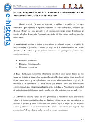CAPÍTULO II
EVOLUCIÓN HISTÓRICA DE LA TRANSICIÓN Y SUS PROBLEMÁTICAS



4.- LOS      PERSISTENCIA DE LOS “ENCLAVES AUTORITARIOS” EN EL
PROCESO DE TRANSICIÓN A LA DEMOCRACIA



       Manuel Antonio Garretón ha inventado la célebre concepción de “enclaves
autoritarios” para referirse a aquellos elementos de corte autoritarios, herederos del
Régimen Militar que están presente en el sistema democrático actual, dificultando el
tránsito a la plena democracia. Estos enclaves estarían dividios en tres grandes grupos, los
cuales serían:


1.- Institucional: Impiden o limitan el ejercicio de la voluntad popular, el principio de
representación y el gobierno efectivo de las mayorías, y la subordinación de las Fuerzas
Armadas y de Orden al poder político eliminando sus prerrogativas políticas. Sus
manifestaciones son:


       Elementos Normativos
       Elementos Constitucionales
       Elementos Legislativos


2.- Ético – Simbólico: Básicamente este enclave consiste en los diferentes efectos que han
tenido las violación a los derechos humanos durante el Régimen Militar, como también así
el proceso de justicia y reconciliación en base a estas violaciones durante el período de
transición a al democracia. El autor señala que también tiene una manifestación
constitucional, la cual esta concretizada por ejemplo en la Ley de Amnistía o la incapacidad
de las instituciones judiciales nacionales para llevar a cabo un justicia concreta y efectiva.


3.- Actoral: este enclave viene a ser todo grupo aquél o persona que busca conservar la
“obra” y la institucionalidad heredada del Régimen Militar, ya que más que definirse en
términos de presente y futuro democrático, han buscado lograr la proyección del Régimen
Militar y adecuarlo a las circunstancias del sistema democrático para lograrlo (“el
pinochetismo”). Dentro de este enclave actoral se pueden encontrar un:



                                                                                            325
 