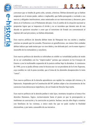CAPÍTULO II
EVOLUCIÓN HISTÓRICA DE LA TRANSICIÓN Y SUS PROBLEMÁTICAS



convencer que se trataba de gente culta, sensata, criteriosa. Debían desmentir que se habían
amparado en el mismo poder, sádico e implacable, que había perseguido o excluido a sus
nuevos y obligados interlocutores, antes satanizados en sus intervenciones y discursos, pero
ahora en el Gobierno o en el Parlamento del país. Con el cambio de la situación nacional se
proponían lograr que se impusiera el olvido y no se recordara que durante más de una
década no quisieron escuchar o creer que el terrorismo de Estado era consustancial al
régimen del cual provenían y se habían alimentado.


Esos nuevos políticos de derecha debían tratar de blanquear tras sus anchas y amplias
sonrisas un pasado que les acusaba. Presurosos en genuflexiones, sus manos bien cuidadas
debían indicar que nada tenían que ver esos dedos y tan delicada piel, con la mano áspera e
insensible de los torturadores y carceleros.


Esos nuevos políticos de derecha se esforzaban en exhibir su versatilidad jurídica de modo
de no ser confundidos con los “improvisados” juristas que actuaron en los Consejos de
Guerra o con la irrefrenable expansión de la justicia militar bajo la dictadura. A comienzos
de 1990, ya no se podía afirmar como lo hiciera una vez un presidente de la Corte Suprema,
cuyo nombre no vale la pena recordar, que el tema de los detenidos desaparecidos lo tenía
“curco”.


Esos nuevos políticos de la derecha aprendieron con rapidez las ventajas del cinismo y la
hipocresía. Amparados por la Constitución del 80’ podían culpar a las circunstancias de las
carencias d una democracia imperfecta y de un Estado de Derecho bajo tutela.


Esos nuevos políticos de la derecha podían ir más lejos, mostrarse receptivos al tema d los
derechos Humanos, lógico, exclusivamente hasta el punto en que la preocupación se
trasformar en convicción y la convicción en justicia. Incluso, uno de ellos llegó a reunirse
con familiares de las víctimas, o único malo fue que no pudo ocultar la finalidad
electoralista, y por tanto, censurable de esa iniciativa.




                                                                                        327
 