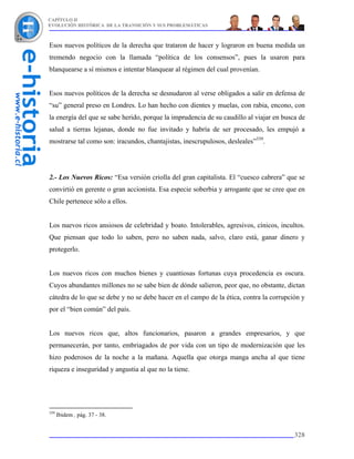 CAPÍTULO II
EVOLUCIÓN HISTÓRICA DE LA TRANSICIÓN Y SUS PROBLEMÁTICAS



Esos nuevos políticos de la derecha que trataron de hacer y lograron en buena medida un
tremendo negocio con la llamada “política de los consensos”, pues la usaron para
blanquearse a sí mismos e intentar blanquear al régimen del cual provenían.


Esos nuevos políticos de la derecha se desnudaron al verse obligados a salir en defensa de
“su” general preso en Londres. Lo han hecho con dientes y muelas, con rabia, encono, con
la energía del que se sabe herido, porque la imprudencia de su caudillo al viajar en busca de
salud a tierras lejanas, donde no fue invitado y habría de ser procesado, les empujó a
mostrarse tal como son: iracundos, chantajistas, inescrupulosos, desleales”339.




2.- Los Nuevos Ricos: “Esa versión criolla del gran capitalista. El “cuesco cabrera” que se
convirtió en gerente o gran accionista. Esa especie soberbia y arrogante que se cree que en
Chile pertenece sólo a ellos.


Los nuevos ricos ansiosos de celebridad y boato. Intolerables, agresivos, cínicos, incultos.
Que piensan que todo lo saben, pero no saben nada, salvo, claro está, ganar dinero y
protegerlo.


Los nuevos ricos con muchos bienes y cuantiosas fortunas cuya procedencia es oscura.
Cuyos abundantes millones no se sabe bien de dónde salieron, peor que, no obstante, dictan
cátedra de lo que se debe y no se debe hacer en el campo de la ética, contra la corrupción y
por el “bien común” del país.


Los nuevos ricos que, altos funcionarios, pasaron a grandes empresarios, y que
permanecerán, por tanto, embriagados de por vida con un tipo de modernización que les
hizo poderosos de la noche a la mañana. Aquella que otorga manga ancha al que tiene
riqueza e inseguridad y angustia al que no la tiene.




339
      Ibidem , pág. 37 - 38.


                                                                                         328
 