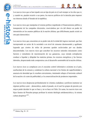 CAPÍTULO II
EVOLUCIÓN HISTÓRICA DE LA TRANSICIÓN Y SUS PROBLEMÁTICAS



Los nuevos ricos que se han topado con un tipo de país en el cual siempre se les dice que sí,
y cuando no, pueden recurrir a sus pares, los nuevos políticos de la derecha para imponer
sus intereses desde el Senado de la república.


Los nuevos ricos que manipulan el sistema político impidiendo el financiamiento público y
transparente de las campañas electorales, reservándose por vía del dinero un poder de
intromisión en los asuntos públicos de la nación chilena, que difícilmente puede existir en
otro país democrático.


Los nuevos ricos que concentran en su poder más de la mitad del ingreso nacional, que han
incorporando un sector de la sociedad a un nivel de consumo desmesurado y agobiante
logrando que cientos de miles de personas queden esclavizadas por sus deudas
descontroladas. Los nuevos ricos que conciben los recursos naturales únicamente como
factores e inmediatos de maximización de sus ganancias, cuya mirada cortoplacista
conduce a liquidar y dilapidar las materias primas, los recursos energéticos y las fuerzas
laborales, despreciando todo compromiso con el desarrollo sustentable de la nación chilena.


Los nuevos ricos se complacen con el creciente control informativo existente en el país,
usufructúan de la censura y condenan la cultura nacional a los límites de superficialidad y
ausencia de densidad que le resultan convenientes, intentando rebajar el horizonte cultural
de la nación a la vente de publicidad y a la comercialización de productos importados.


Los nuevos ricos desprecian profundamente la voluntas ciudadana y prefieren mantener un
régimen político semi – democrático, atado al pasado, en el cual los grupos de presión con
mayor poder deciden lo que se hace y no se hace en Chile. En suma, los nuevos ricos son
hijos ilustres de Pinochet porque profesan la misma ideología antidemocrática y la misma
cultura despótica”340 .




340
      Ibidem, Pág. 38 - 39


                                                                                         329
 