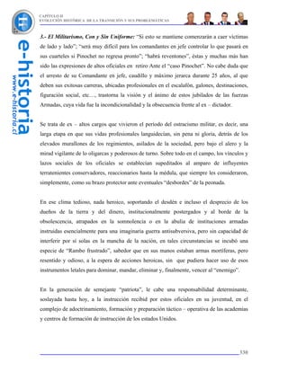 CAPÍTULO II
EVOLUCIÓN HISTÓRICA DE LA TRANSICIÓN Y SUS PROBLEMÁTICAS



3.- El Militarismo, Con y Sin Uniforme: “Si esto se mantiene comenzarán a caer víctimas
de lado y lado”; “será muy difícil para los comandantes en jefe controlar lo que pasará en
sus cuarteles si Pinochet no regresa pronto”; “habrá reventones”, éstas y muchas más han
sido las expresiones de altos oficiales en retiro Ante el “caso Pinochet”. No cabe duda que
el arresto de su Comandante en jefe, caudillo y máximo jerarca durante 25 años, al que
deben sus exitosas carreras, ubicadas profesionales en el escalafón, galones, destinaciones,
figuración social, etc…, trastorna la visión y el ánimo de estos jubilados de las fuerzas
Armadas, cuya vida fue la incondicionalidad y la obsecuencia frente al ex – dictador.


Se trata de ex – altos cargos que vivieron el período del ostracismo militar, es decir, una
larga etapa en que sus vidas profesionales languidecían, sin pena ni gloria, detrás de los
elevados murallones de los regimientos, asilados de la sociedad, pero bajo el alero y la
mirad vigilante de lo oligarcas y poderosos de turno. Sobre todo en el campo, los vínculos y
lazos sociales de los oficiales se establecían supeditados al amparo de influyentes
terratenientes conservadores, reaccionarios hasta la médula, que siempre les consideraron,
simplemente, como su brazo protector ante eventuales “desbordes” de la peonada.


En ese clima tedioso, nada heroico, soportando el desdén e incluso el desprecio de los
dueños de la tierra y del dinero, institucionalmente postergados y al borde de la
obsolescencia, atrapados en la somnolencia o en la abulia de instituciones armadas
instruidas esencialmente para una imaginaria guerra antisubversiva, pero sin capacidad de
interferir por sí solas en la mancha de la nación, en tales circunstancias se incubó una
especie de “Rambo frustrado”, sabedor que en sus manos estaban armas mortíferas, pero
resentido y odioso, a la espera de acciones heroicas, sin que pudiera hacer uso de esos
instrumentos letales para dominar, mandar, eliminar y, finalmente, vencer al “enemigo”.


En la generación de semejante “patriota”, le cabe una responsabilidad determinante,
soslayada hasta hoy, a la instrucción recibid por estos oficiales en su juventud, en el
complejo de adoctrinamiento, formación y preparación táctico – operativa de las academias
y centros de formación de instrucción de los estados Unidos.




                                                                                        330
 