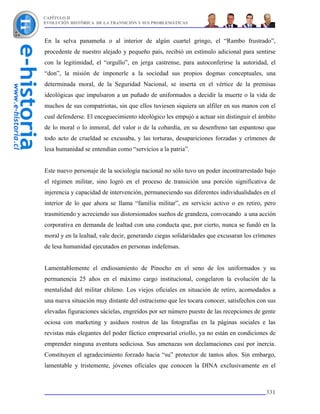 CAPÍTULO II
EVOLUCIÓN HISTÓRICA DE LA TRANSICIÓN Y SUS PROBLEMÁTICAS



En la selva panameña o al interior de algún cuartel gringo, el “Rambo frustrado”,
procedente de nuestro alejado y pequeño país, recibió un estímulo adicional para sentirse
con la legitimidad, el “orgullo”, en jerga castrense, para autoconferirse la autoridad, el
“don”, la misión de imponerle a la sociedad sus propios dogmas conceptuales, una
determinada moral, de la Seguridad Nacional, se inserta en el vértice de la premisas
ideológicas que impulsaron a un puñado de uniformados a decidir la muerte o la vida de
muchos de sus compatriotas, sin que ellos tuviesen siquiera un alfiler en sus manos con el
cual defenderse. El enceguecimiento ideológico les empujó a actuar sin distinguir el ámbito
de lo moral o lo inmoral, del valor o de la cobardía, en su desenfreno tan espantoso que
todo acto de crueldad se excusaba, y las torturas, desapariciones forzadas y crímenes de
lesa humanidad se entendían como “servicios a la patria”.


Este nuevo personaje de la sociología nacional no sólo tuvo un poder incontrarrestado bajo
el régimen militar, sino logró en el proceso de transición una porción significativa de
injerencia y capacidad de intervención, permaneciendo sus diferentes individualidades en el
interior de lo que ahora se llama “familia militar”, en servicio activo o en retiro, pero
trasmitiendo y acreciendo sus distorsionados sueños de grandeza, convocando a una acción
corporativa en demanda de lealtad con una conducta que, por cierto, nunca se fundó en la
moral y en la lealtad, vale decir, generando ciegas solidaridades que excusaran los crímenes
de lesa humanidad ejecutados en personas indefensas.


Lamentablemente el endiosamiento de Pinocho en el seno de los uniformados y su
permanencia 25 años en el máximo cargo institucional, congelaron la evolución de la
mentalidad del militar chileno. Los viejos oficiales en situación de retiro, acomodados a
una nueva situación muy distante del ostracismo que les tocara conocer, satisfechos con sus
elevadas figuraciones sácielas, engreídos por ser número puesto de las recepciones de gente
ociosa con marketing y asiduos rostros de las fotografías en la páginas sociales e las
revistas más elegantes del poder fáctico empresarial criollo, ya no están en condiciones de
emprender ninguna aventura sediciosa. Sus amenazas son declamaciones casi por inercia.
Constituyen el agradecimiento forzado hacia “su” protector de tantos años. Sin embargo,
lamentable y tristemente, jóvenes oficiales que conocen la DINA exclusivamente en el



                                                                                        331
 