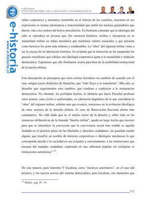 CAPÍTULO II
EVOLUCIÓN HISTÓRICA DE LA TRANSICIÓN Y SUS PROBLEMÁTICAS



relato corporativo y mesiánico trasmitido en el interior de los cuarteles, muestran en sus
expresiones la misma intolerancia e irracionalidad que nutrió los núcleos generadores que
dieron vida a los centros del horror pinochetista. Es frustrante constatar que la ideología del
odio se reproduce en jóvenes que. Sin memoria histórica, reciben e incorporan en su
mentalidad militar un relato mesiánico que trastrueca valores esenciales y que presenta
como heroicos los actos más infames y condenables. La “obra” del régimen militar viene a
ser la excusa de tal aberración histórica. Es evidente que la transición no ha traspasado los
gruesos murallones que cobijan una ideología corporativa ajena a la mentalidad y tradición
democrática. Esperamos que ello finalmente ocurra para bien de la estabilidad institucional
de la nación chilena.


Esta descripción no presupone que estos actores herederos no cambien de acuerdo con el
muy antiguo juicio dialéctico de Heráclito, que “todo fluye y se transforma”. Más aún, es
deseable que experimenten esos cambios, que vendrían a coadyuvar a la restauración
democrática. No obstante, los porfiados hechos, la idolatría que hacia Pinochet profesan
estos actores, sean civiles o uniformados, su valoración dogmática de lo que consideran la
“obra” del régimen militar, señalan más que avances, retrocesos en la evolución ideológica
de estos sectores de la derecha chilena. El caso de Renovación Nacional ahorra más
comentarios. No cabe duda que en el núcleo rector de la derecha y sobre todo en las
instancias deliberativas de la llamada “familia militar”, queda un largo trecho que recorrer
para que se internalice la convicción que la convivencia social más estable es aquella
fundada en el ejercicio pleno de las libertades y derechos ciudadanos, sin guardián tutelar
alguno, que resuelve en nombre de intereses corporativos o ideologías mesiánicas lo que
corresponde decidir a la sociedad en sus conjunto y concretamente, a las instituciones que
emanan del mandato ciudadano, expresado en una soberanía popular sin cortapisas ni
limitaciones autoritarias” 341.




De esta manera, para Garretón Y Escalona, estos “enclaves autoritarios”, en el caso del
primero, y los nuevos actores del sistema democrático, para Escalona, son elementos que

341
      Ibidem , pág. 39 – 41.


                                                                                           332
 