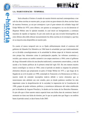 CAPÍTULO I
REVISIÓN HISTORIOGRÁFICA DEL PERÍODO 1970 - 2003



1.A.- MARCO ESPACIO – TEMPORAL


        Sería absurdo el limitar el estudio de nuestra historia nacional contemporánea a tan
solo las obras escritas en nuestro país, ya que existe un gran número de obras escritas fuera
de nuestras fronteras, ya sea por extranjeros o por el gran número de exiliados luego del
Golpe Militar de 1973, estos últimos, son quienes se encargaron a su vez de denunciar al
Régimen Militar ante la opinión mundial, la cual inició un hostigamiento y continuas
muestras de repudio al régimen. Es por esta razón de que una revisión historiográfica de
estos últimos años debe abracar necesariamente las obras escritas en el extranjero y que hoy
en su mayoría estas disponibles en nuestro país.


En cuanto al marco temporal este no es fijado arbitrariamente desde el comienzo del
gobierno de Eduardo Frei Montalva en 1964 hasta la actualidad, por que tradicionalmente
así se dividido cronológicamente en la actualidad la última etapa de la historia nacional,
sino porque hay elementos como la participación popular, las reformas económica y
sociales, que marcan un cambio sustantivo con etapas anteriores a 1964, como el gobierno
de Jorge Alessandri relicto de una derecha tradicional y sumamente conservadora, y más de
acorde a los frentes políticos de la primera mitad del siglo XX. De esta manera nuestro
marco cronológico se inicia en 1964, como el período en donde se originan los primeros
elementos directos que propiciaran en parte el Golpe Militar de 1973, y que luego de la
llegada de un civil al poder en 1990, contempla la Transición a la Democracia en Chile, a
nuestro modo de entender incompleta todavía debido a varios elementos que se
mencionaran más adelante ene este estudio, pero en donde podemos nombrar los más
importante como la despolitización de la sociedad, la imposición de la Constitución de
1980, grupos de poder militares, políticos y económicos defensores del orden establecido
por la dictadura de Augusto Pinochet y la deuda con los temas de los Derechos Humanos.
Es por ello que si bien nuestro marco espacial tiene una fecha clara de comienzo, hasta el
momento no tiene una fecha de término, por lo que no queda más que llegar a un análisis
hasta el período actual, es decir hasta el año 2003.




                                                                                          28
 