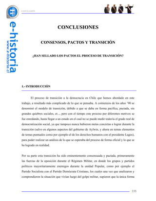 CONCLUSIÓN




                             CONCLUSIONES

               CONSENSOS, PACTOS Y TRANSICIÓN


         ¿HAN SELLADO LOS PACTOS EL PROCESO DE TRANSICIÓN?




1.- INTRODUCCIÓN


       El proceso de transición a la democracia en Chile que hemos abordado en este
trabajo, a resultado más complicado de lo que se pensaba. A comienzos de los años ’90 se
denominó el modelo de transición, debido a que se daba en forma pacífica, pactada, sin
grandes quiebres sociales, et..., pero con el tiempo este proceso por diferentes motivos se
fue enredando, hasta llegar a un estado en el cual no se puede medir todavía el grado real de
democratización social, ya que tampoco nunca hubieron metas concretas a lograr durante la
transición (salvo en algunos aspectos del gobierno de Aylwin, y ahora en temas elementos
de temas puntuales como por ejemplo el de los derechos humanos con el presidente Lagos),
para poder realizar un análisis de lo que se esperaba del proceso de forma oficial y lo que se
ha logrado en realidad.


Por su parte esta transición ha sido eminentemente consensuada y pactada, primeramente
las fuerzas de la oposición durante el Régimen Militar, en donde los grupos y partidos
políticos mayoritariamente enemigos durante la unidad Popular, como por ejemplo el
Partido Socialista con el Partido Demócrata Cristiano, los cuales una vez que analizaron y
comprendieron la situación que vivían luego del golpe militar, supieron que la única forma



                                                                                           335
 