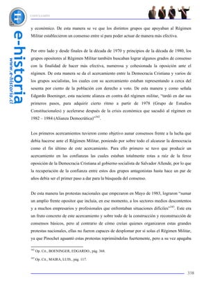 CONCLUSIÓN



y económico. De esta manera se ve que los distintos grupos que apoyaban al Régimen
Militar establecieron un consenso entre sí para poder actuar de manera más efectiva.


Por otro lado y desde finales de la década de 1970 y principios de la década de 1980, los
grupos opositores al Régimen Militar también buscaban lograr algunos grados de consenso
con la finalidad de hacer más efectiva, numerosa y cohesionada la oposición ante el
régimen. De esta manera se da el acercamiento entre la Democracia Cristiana y varios de
los grupos socialistas, los cuales con su acercamiento estaban representando a cerca del
sesenta por ciento de la población con derecho a voto. De esta manera y como señala
Edgardo Boeninger, esta naciente alianza en contra del régimen militar, “tardó en dar sus
primeros pasos, para adquirir cierto ritmo a partir de 1978 (Grupo de Estudios
Constitucionales) y acelerarse después de la crisis económica que sacudió al régimen en
1982 – 1984 (Alianza Democrática)”342.


Los primeros acercamientos tuvieron como objetivo aunar consensos frente a la lucha que
debía hacerse ante el Régimen Militar, poniendo por sobre todo el alcanzar la democracia
como el fin último de este acercamiento. Para ello primero se tuvo que producir un
acercamiento en las confianzas las cuales estaban totalmente rotas a raíz de la feroz
oposición de la Democracia Cristiana al gobierno socialista de Salvador Allende, por lo que
la recuperación de la confianza entre estos dos grupos antagonistas hasta hace un par de
años debía ser el primer paso a dar para la búsqueda del consenso.


De esta manera las protestas nacionales que empezaron en Mayo de 1983, lograron “sumar
un amplio frente opositor que incluía, en ese momento, a los sectores medios descontentos
y a muchos empresarios y profesionales que enfrentaban situaciones difíciles”343. Este era
un fruto concreto de este acercamiento y sobre todo de la construcción y reconstrucción de
consensos básicos, pero al contrario de cómo creían quienes organizaron estas grandes
protestas nacionales, ellas no fueron capaces de desplomar por sí solas el Régimen Militar,
ya que Pinochet aguantó estas protestas reprimiéndolas fuertemente, pero a su vez apagaba

342
      Op. Cit., BOENINGER, EDGARDO., pág. 368.
343
      Op. Cit., MAIRA, LUIS., pág. 117.


                                                                                        338
 