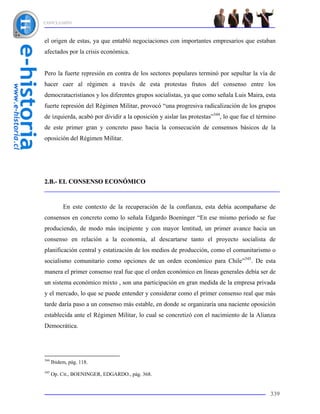CONCLUSIÓN



el origen de estas, ya que entabló negociaciones con importantes empresarios que estaban
afectados por la crisis económica.


Pero la fuerte represión en contra de los sectores populares terminó por sepultar la vía de
hacer caer al régimen a través de esta protestas frutos del consenso entre los
democratacristianos y los diferentes grupos socialistas, ya que como señala Luis Maira, esta
fuerte represión del Régimen Militar, provocó “una progresiva radicalización de los grupos
de izquierda, acabó por dividir a la oposición y aislar las protestas”344, lo que fue el término
de este primer gran y concreto paso hacia la consecución de consensos básicos de la
oposición del Régimen Militar.




2.B.- EL CONSENSO ECONÓMICO



           En este contexto de la recuperación de la confianza, esta debía acompañarse de
consensos en concreto como lo señala Edgardo Boeninger “En ese mismo período se fue
produciendo, de modo más incipiente y con mayor lentitud, un primer avance hacia un
consenso en relación a la economía, al descartarse tanto el proyecto socialista de
planificación central y estatización de los medios de producción, como el comunitarismo o
socialismo comunitario como opciones de un orden económico para Chile”345. De esta
manera el primer consenso real fue que el orden económico en líneas generales debía ser de
un sistema económico mixto , son una participación en gran medida de la empresa privada
y el mercado, lo que se puede entender y considerar como el primer consenso real que más
tarde daría paso a un consenso más estable, en donde se organizaría una naciente oposición
establecida ante el Régimen Militar, lo cual se concretizó con el nacimiento de la Alianza
Democrática.




344
      Ibidem, pág. 118.
345
      Op. Cit., BOENINGER, EDGARDO., pág. 368.


                                                                                             339
 