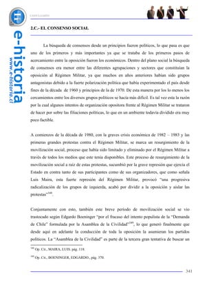 CONCLUSIÓN



2.C.- EL CONSENSO SOCIAL



           La búsqueda de consensos desde un principios fueron políticos, lo que pasa es que
uno de los primeros y más importantes ya que se trataba de los primeros pasos de
acercamiento entre la oposición fueron los económicos. Dentro del plano social la búsqueda
de consensos era menor entre las diferentes agrupaciones y sectores que constituían la
oposición al Régimen Militar, ya que muchos en años anteriores habían sido grupos
antagonistas debido a la fuerte polarización política que había experimentado el país desde
fines de la década de 1960 y principios de la de 1970. De esta manera por los lo menos los
cercamientos entre los diversos grupos políticos se hacía más difícil. Es tal vez esta la razón
por la cual algunos intentos de organización opositora frente al Régimen Militar se trataron
de hacer por sobre las filiaciones políticas, lo que en un ambiente todavía dividido era muy
poco factible.


A comienzos de la década de 1980, con la graves crisis económica de 1982 – 1983 y las
primeras grandes protestas contra el Régimen Militar, se marca un resurgimiento de la
movilización social, proceso que había sido limitado y eliminado por el Régimen Militar a
través de todos los medios que este tenía disponibles. Este proceso de resurgimiento de la
movilización social a raíz de estas protestas, sucumbió por la grave represión que ejercía el
Estado en contra tanto de sus participantes como de sus organizadores, que como señala
Luis Maira, esta fuerte represión del Régimen Militar, provocó “una progresiva
radicalización de los grupos de izquierda, acabó por dividir a la oposición y aislar las
protestas”348.


Conjuntamente con esto, también este breve período de movilización social se vio
trastocado según Edgardo Boeninger “por el fracaso del intento populista de la “Demanda
de Chile” formulada por la Asamblea de la Civilidad”349, lo que generó finalmente que
desde aquí en adelante la conducción de toda la oposición la asumieran los partidos
políticos. La “Asamblea de la Civilidad” es parte de la tercera gran tentativa de buscar un
348
      Op. Cit., MAIRA, LUIS. pág. 118.
349
      Op. Cit., BOENINGER, EDGARDO., pág. 370.


                                                                                            341
 