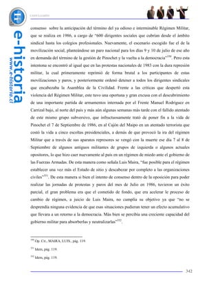 CONCLUSIÓN



consenso sobre la anticipación del término del ya odioso e interminable Régimen Militar,
que se realiza en 1986, a cargo de “600 dirigentes sociales que cubrían desde el ámbito
sindical hasta los colegios profesionales. Nuevamente, el escenario escogido fue el de la
movilización social, planteándose un paro nacional para los días 9 y 10 de julio de ese año
en demanda del término de la gestión de Pinochet y la vuelta a la democracia”350. Pero esta
intentona se encontró al igual que en las protestas nacionales de 1983 con la dura represión
militar, la cual primeramente reprimió de forma brutal a los participantes de estas
movilizaciones y paros, y posteriormente ordenó detener a todos los dirigentes sindicales
que encabezaba la Asamblea de la Civilidad. Frente a las críticas que despertó esta
violencia del Régimen Militar, este tuvo una oportuna y gran excusa con el descubrimiento
de una importante partida de armamentos internada por el Frente Manuel Rodríguez en
Carrizal bajo, al norte del país y más aún algunas semanas más tarde con el fallido atentado
de este mismo grupo subversivo, que infructuosamente trató de poner fin a la vida de
Pinochet el 7 de Septiembre de 1986, en al Cajón del Maipo en un atentado terrorista que
costó la vida a cinco escoltas presidenciales, a demás de que provocó la ira del régimen
Militar que a través de sus aparatos represores se vengó con la muerte ese día 7 al 8 de
Septiembre de algunos antiguos militantes de grupos de izquierda o algunos actuales
opositores, lo que hizo caer nuevamente al país en un régimen de miedo ante el gobierno de
las Fuerzas Armadas. De esta manera como señala Luis Maira, “fue posible para el régimen
establecer una vez más el Estado de sitio y descabezar por completo a las organizaciones
civiles”351. De esta manera si bien el intento de consenso dentro de la oposición para poder
realizar las jornadas de protestas y paros del mes de Julio en 1986, tuvieron un éxito
parcial, el gran problema era que el cometido de fondo, que era acelerar le proceso de
cambio de régimen, a juicio de Luis Maira, no cumplía su objetivo ya que “no se
desprendía ninguna evidencia de que esas situaciones pudieran tener un efecto acumulativo
que llevara a un retorno a la democracia. Más bien se percibía una creciente capacidad del
gobierno militar para absorberlas y neutralizarlas”352.



350
      Op. Cit., MAIRA, LUIS., pág. 119.
351
      Idem, pág. 119.
352
      Idem, pág. 119.


                                                                                         342
 