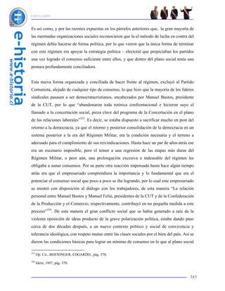 CONCLUSIÓN



Es así como, y por las razones expuestas en los párrafos anteriores que, la gran mayoría de
las mermadas organizaciones sociales reconocieron que la el método de lucha en contra del
régimen debía hacerse de forma política, por lo que vieron que la única forma de terminar
con este régimen era apoyar la estrategia política – electoral que propiciaban los partidos
una vez logrado el consenso suficiente entre ellos, y que dentro del plano social tenía una
postura profundamente conciliadora.


Esta nueva forma organizada y conciliada de hacer frente al régimen, excluyó al Partido
Comunista, alejado de cualquier tipo de consenso, lo que hizo que la mayoría de los líderes
sindicales pasasen a ser democratacristianos, encabezados por Manuel Bustos, presidente
de la CUT, por lo que “abandonaron toda retórica confrontacional e hicieron suyo el
llamado a la concertación social, pieza clave del programa de la Concertación en el plano
de las relaciones laborales”353. Es decir, se estaba dispuesto a sacrificar mucho en post del
retorno a la democracia, ya que el retorno y posterior consolidación de la democracia en un
sistema posterior a la era del Régimen Militar, era la condición necesaria y el terreno a
adecuado para el cumplimiento de sus reivindicaciones. Hasta hace un par de años atrás ese
era un escenario imposible, pero el temor a una regresión de las etapas más duras del
Régimen Militar, o peor aún, una prolongación excesiva e indeseable del régimen les
obligaba a aunar consensos. Por su parte otra reacción impensada hasta hace algún tiempo
atrás era que el empresariado comprendiera la importancia y lo fundamental que era el
potenciar el consenso social que poco a poco se iba logrando, por lo cual este empresariado
se mostró con disposición al diálogo con los trabajadores, de esta manera “La relación
personal entre Manuel Bustos y Manuel Feliú, presidentes de la CUT y de la Confederación
de la Producción y el Comercio, respectivamente, contribuyó en no pequeña medida a este
proceso”354. De esta manera el gran conflicto social que se había generado a raíz de la
violenta oposición de ideas producto de la grave polarización política, estaba dando paso
cerca de dos décadas después, a un nuevo contexto político y social de convivencia y
tolerancia ideológica, con respeto mutuo entre las clases sociales por el bien del país. Así se
dieron las condiciones básicas para lograr un mínimo de consenso en lo que al plano social

353
      Op. Cit., BOENINGER, EDGARDO., pág. 370.
354
      Idem, 1997, pág. 370.


                                                                                            343
 