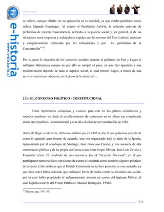 CONCLUSIÓN



se refiere, aunque faltaba ver su aplicación en la realidad, ya que estaba pendiente como
señala Edgardo Boeninger, “al asumir el Presidente Aylwin, la solución concreta de
problemas de enorme trascendencia, referidos a la justicia social y, en general, el de las
relaciones entre empresas y trabajadores regidas por las normas del Plan Laboral, unánime
y categóricamente rechazado por los trabajadores y por               los partidarios de la
                    355
Concertación”             .


Por su parte la situación de los consenso sociales durante el gobierno de Frei y Lagos si
sufrieron diferencias aunque no por ello se rompió el paco, ya que Frei apuntaba a una
modernización dejando de lado el aspecto social, el cual retomó Lagos, a través de una
serie de iniciativas laborales, en el plano de la salud, etc…




2.D.- EL CONSENSO POLÍTICO - CONSTITUCIONAL


           Estos importantes consensos y avances para este en los planos económicos y
sociales ayudaron sin duda al establecimiento de consensos en un plano tan complicado
como era el político - constitucional y con ello el tema de la Constitución de 1980.


Antes de llegar a este tema, debemos señalar que en 1985 se dio el que podemos considerar
como el segundo gran intento de acuerdo, esta vez organizado bajo el alero de la Iglesia,
representada por el arzobispo de Santiago, Juan Francisco Fresno, y tres asesores de alta
connotación pública y de su propia confianza como eran Sergio Molina, José Luis Zavala y
Fernando Léniz. El resultado de esta iniciativa fue el “Acuerdo Nacional”, en el que
participaron tanto políticos opositores de centro e izquierda como también algunos políticos
de derecha. Cabe destacar que el Partido Comunista no se hizo presente en este acuerdo, ya
que años antes había señalado que cualquier forma de lucha contra la dictadura era válida,
por lo cual había propiciado el enfrentamiento armado en contra del régimen Militar, el
cual lograba a través del Frente Patriótico Manuel Rodríguez, FPMR.

355
      Ibidem, pág. 370 - 371.


                                                                                         344
 