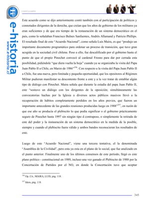 CONCLUSIÓN



Este acuerdo como se dijo anteriormente contó también con al participación de políticos y
connotados dirigentes de la derecha, que creían que los años de gobierno de los militares ya
eran suficientes y de que era tiempo de la restauración de un sistema democrático en el
país, como lo señalaban Francisco Bulnes Sanfuentes, Andrés Allamand y Patricio Phillips.
El resultado final de este “Acuerdo Nacional”, como señala Luis Maira, es que “produjo un
importante documento programático para ordenar un proceso de transición, que tuvo gran
acogida en la sociedad civil chilena. Peso a ello, fue descalificado por el gobierno hasta el
punto de que el propio Pinochet convocó al cardenal Fresno para dar por cerrada esta
posibilidad, pidiéndole “que diera vuelta la hoja” cuando ya se organizaba la visita del Papa
Juan Pablo II a Chile, en Marzo de 1986”356. Con respecto a la visita del Papa Juan Pablo II
a Chile, fue una nueva, pero limitada y pequeña oportunidad, que los opositores al Régimen
Militar pudieran manifestar su descontento frente a este y a la vez tratar de entablar algún
tipo de diálogo con Pinochet. Maira señala que durante la estadía del papa Juan Pablo II,
este “sostuvo un diálogo con los dirigentes de la oposición; simultáneamente las
convocatorias hachas por la Iglesia a diversos actos públicos masivos llevó a la
recuperación de hábitos completamente perdidos en los años previos, que fueron un
importante antecedente de las grandes reuniones producidas luego en 1988”357, en razón de
que ese año se producía el plebiscito lo que podía significar o el gobierno prácticamente
seguro de Pinochet hasta 1997 sin ningún tipo d contrapeso, o simplemente la retirada de
este del poder y la instauración de un sistema democrático en la medida de la posible,
siempre y cuando el plebiscito fuera válido y ambos bandos reconocieran los resultados de
este.


Luego de este “Acuerdo Nacional”, viene una tercera tentativa, el la denominada
“Asamblea de la Civilidad”, pero esta ya esta en el plano de lo social, que fue analizado en
el punto anterior. Finalmente uno de los últimos consensos de este período, llegó es este
plano político - constitucional en 1989, incluso una vez ganado el Plebiscito de 1988 por la
Concertación de Partidos por el NO, en donde la Concertación tuvo que aceptar


356
      Op. Cit., MAIRA, LUIS, pág. 118.
357
      Idem, pág. 118.



                                                                                          345
 