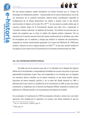 CONCLUSIÓN



De esta manera podemos señalar basándonos en Camilo Escalona que el “criterio de
homologar los fundamentos político – institucionales de los actores democráticos, con el de
sus adversarios de la coalición dominante, hubiera hecho sencillamente imposible la
configuración de un bloque democrático tan amplio y potente como el que derrotó
sucesivamente al régimen en los años 88 y 89”362, de esta manera se puede señalar que el
consenso reinante dentro de la Concertación durante esos años vino a representar el
“encuentro mínimo suficiente” en palabras de Escalona, “de millones de personas que no
tenían otro propósito que no fuera el cambio del régimen político imperante. Fue un
encuentro de la mayoría nacional fuera del sistema institucional de la dictadura, que cobró
tal envergadura por su amplitud y energía que paralizó la respuesta del pinochetismo,
ocupando los resortes institucionales generados en el marco del Plebiscito de 19888 para
instalar y afianzar un nuevo régimen político en Chile”363, lo que hace alusión también al
rol jugado en este contexto de la Concertación en las reformas constitucionales de 1989.




2.E.- EL CONSENSO INSTITUCIONAL



           Sin duda uno de los procesos que más se vio afectado con la llegada del régimen
Militar fue la incertidumbre e inseguridad que brindaban las escasas elecciones en que tenía
oportunidad de participar el país. Pero esta inseguridad se vio revertida una vez logrados
los consensos básicos referidos en los puntos anteriores, lo que hacía posible realizar
elecciones de forma tranquila, pacífica y sin la sobre del fraude electoral en 1988, a
diferencia de lo que ocurrió en el plebiscito de la Constitución en 1980, ya que esta misma
constitución y cumpliendo con el itinerario del Régimen Militar instauraba la instancia del
plebiscito en 1988 para decidir o no la permanencia del régimen en el poder.


En un principio la Constitución de 1980 fue duramente criticada e incluso tuvo una fuerte
oposición, sólo acallada por la represión y la censura, esta última traducida en que los
362
      Op. Cit., ESCALONA, CAMILO., pág. 29.
363
      Idem, pág. 29.


                                                                                           348
 