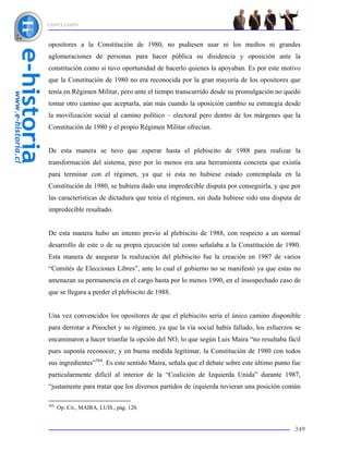 CONCLUSIÓN



opositores a la Constitución de 1980, no pudiesen usar ni los medios ni grandes
aglomeraciones de personas para hacer pública su disidencia y oposición ante la
constitución como si tuvo oportunidad de hacerlo quienes la apoyaban. Es por este motivo
que la Constitución de 1980 no era reconocida por la gran mayoría de los opositores que
tenía en Régimen Militar, pero ante el tiempo transcurrido desde su promulgación no quedó
tomar otro camino que aceptarla, aún más cuando la oposición cambio su estrategia desde
la movilización social al camino político – electoral pero dentro de los márgenes que la
Constitución de 1980 y el propio Régimen Militar ofrecían.


De esta manera se tuvo que esperar hasta el plebiscito de 1988 para realizar la
transformación del sistema, pero por lo menos era una herramienta concreta que existía
para terminar con el régimen, ya que si esta no hubiese estado contemplada en la
Constitución de 1980, se hubiera dado una impredecible disputa por conseguirla, y que por
las características de dictadura que tenía el régimen, sin duda hubiese sido una disputa de
impredecible resultado.


De esta manera hubo un intento previo al plebiscito de 1988, con respecto a un normal
desarrollo de este o de su propia ejecución tal como señalaba a la Constitución de 1980.
Esta manera de asegurar la realización del plebiscito fue la creación en 1987 de varios
“Comités de Elecciones Libres”, ante lo cual el gobierno no se manifestó ya que estas no
amenazan su permanencia en el cargo hasta por lo menos 1990, en el insospechado caso de
que se llegara a perder el plebiscito de 1988.


Una vez convencidos los opositores de que el plebiscito sería el único camino disponible
para derrotar a Pinochet y su régimen, ya que la vía social había fallado, los esfuerzos se
encaminaron a hacer triunfar la opción del NO, lo que según Luis Maira “no resultaba fácil
pues suponía reconocer, y en buena medida legitimar, la Constitución de 1980 con todos
sus ingredientes”364. Es este sentido Maira, señala que el debate sobre este último punto fue
particularmente difícil al interior de la “Coalición de Izquierda Unida” durante 1987,
“justamente para tratar que los diversos partidos de izquierda tuvieran una posición común

364
      Op. Cit., MAIRA, LUIS., pág. 120.


                                                                                          349
 