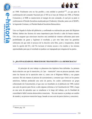 CONCLUSIÓN



en 1988. Finalmente esto no fue posible y esta entidad se paralizó”365, ya que para la
conformación del comando Nacional por el NO en el mes de Febrero de 1988, el Partido
Comunista y el MIR se mantuvieron al margen de este comando, el cual por su parte si
conformaron el Partido Socialista encabezado por Clodomiro Almeida, junto con el MAPU,
la Izquierda Cristiana y el Partido Radical Socialista Democrático.


Una vez llegada la fecha del plebiscito y confirmada su realización por parte del Régimen
Militar, habían dos factores de suma importancia para llevarla a cabo de buena manera.
Uno era asegurar que estuviesen inscritos una cantidad de votantes suficientes para tener
posibilidades de ganar y legitimar el resultado, y por otro lado tener las garantías
suficientes de que todo el proceso de la elección sería libre, justo y trasparentes, donde
tanto la opción del SI y del No tuviesen el mismo acceso a los medios y las mismas
oportunidades para que el resultado no pudiese ser impugnado por ninguna de las partes.




3.- ¿HA FINALIZADO EL PROCESO DE TRANSICIÓN A LA DEMOCRACIA?


           Al principio de este trabajo se planearon dos hipótesis bien definidas. La primera
decía relación con que la transición y la “pre – transición” eran un proceso pactado, tanto
entre las fuerzas de la oposición entre sí, como con el Régimen Militar y sus grupos
asesores. De esta manera el proceso de acercamiento y consenso que vimos en los puntos
anteriores, habrían producido una serie de pactos, los cuales conformaron un grupo
cohesionado (la Concertación), el que una vez triunfador en el plebiscito de 1988, realizó
una serie de pactos para llevar a cabo algunas reformas a la Constitución de 1980 y luego
en una serie de episodios que se estudiaron a lo largo del trabajo, con la finalidad de
consolidad el débil sistema democrático renaciente. De esta manera se produjo un cambio
de mando y un proceso transición luego, basado en una serie de pacto (tácitos y concretos).




365
      Ibidem, pág. 120.


                                                                                           350
 