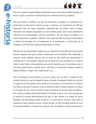 CONCLUSIÓN



Pero por su parte la segunda hipótesis planteada era que si estos pactos habían logrado o no
llevar a al país a un proceso de democratización y transición efectiva y completa.


Para esto primero se definió a que tipo de democracia se aspiraba y la conclusión era a
perfeccionar la democracia existente en base a reformas a la Constitución de 1980 que
eliminaran todos los rasgos autoritarios empezando por sus pilares como el sistema
binominal o los senadores designados, así como también quitar o por lo menos disminuir la
influencia de los denominados “enclaves autoritarios”. De esta manera se llegaría a un
sistema democrático aceptable, en donde la única gran salvedad era de que las autoridades
se debían de preocupar por la recuperación de la participación y movilización de la
sociedad con el fin de hacer realmente democrático el sistema.


Partiendo de esta base podemos señalar que esta situación no se ha dado, por lo que nuestra
primera respuesta sería que el proceso transicional no ha terminado. Pero analizando la
situación actual, podemos apreciar que no existe un real interés por democratizar la
sociedad, por lo cual podemos plantear que la transición no ha terminado en el aspecto
formal, ya que todavía están pendientes una serie de elementos que no lo permiten como el
tema del esclarecimiento y justicia de las violaciones a los derechos humanos durante el
Régimen Militar, el “pago” de la “deuda social”, etc….


Pero sin embargo la clase política en un nuevo pacto, esta vez tácito, a elegido dar por
cerrado el proceso, ya que ha llegado un punto en donde el mantenerlo abierto no conviene
a ninguno de los dos grandes actores políticos del momento: la Concertación y la Alianza
Por Chile, ya que para el primero, el que la transición todavía continué significa un fracaso
en la gestión de esta, ya que en todos los años de gobierno no ha sido capaz de lograrlo y
por su parte a la alianza de derecha tampoco le conviene ya que se verá como un grupo que
no permitió la normal democratización del país, lo que sumado a su imagen de querer
desligarse del pinochetismo podría conllevar a un gran fracaso electoral, sobre todo en
momentos en que el partido con más votantes del país, la UDI, ha bajado bastante su nivel
de aceptación debido a el manejo de su directiva del caso Spiniak, el cual ha disminuido la




                                                                                          351
 