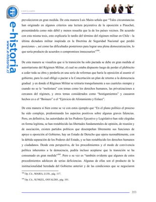 CONCLUSIÓN



prevalecieron en gran medida. De esta manera Luis Maira señala que “Tales circunstancias
han originado en algunos criterios una lectura peyorativa de la oposición a Pinochet,
presentándola como más débil y menos resuelta que la de los países vecinos. De acuerdo
con esta misma tesis, esto explicaría lo tardío del término del régimen militar en Chile - la
última dictadura militar inspirada en la Doctrina de Seguridad Nacional que perdió
posiciones -, así como las dificultades posteriores para lograr una plena democratización, lo
que sería producto de acuerdos o compromisos innecesarios”368.


De esta manera se visualiza que si la transición ha sido pactada se debe en gran medida al
autoritarismo del Régimen Militar, el cual no estaba dispuesto luego de perder el plebiscito
a ceder toda su obra y perderla en una serie de reformas que haría la oposición al asumir el
gobierno, para lo cual obligó a pactar a la Concertación un plan de retorno a la democracia
gradual y en donde el Régimen Militar se retiraría tranquilamente a sus cuarteles siempre y
cuando no se le “molestara” con temas como los derechos humanos, las privatizaciones a
cercanos del régimen, y otros temas considerados como “hostigamientos” y causaron
hechos co o el “Boinazo” o el “Ejercicio de Alistamiento y Enlace”.

De esta manera si bien como se ve con estos ejemplo que “En el plano político el proceso
ha sido complejo, predominando los aspectos positivos sobre algunas graves falencias.
Pero, en definitiva, las autoridades de los Poderes Ejecutivo y Legislativo han sido elegidas
en forma legítima, se han restablecido las libertades fundamentales de opinión, de reunión y
de asociación, existen partidos políticos que desempeñan libremente sus funciones de
apoyo u oposición al Gobierno, hay un Estado de Derecho que opera razonablemente, con
la debida separación de los Poderes del Estado, y se han restablecido los derechos humanos
y ciudadanos. Desde esta perspectiva, de los procedimientos y el modo de convivencia
política inherentes a la democracia, podría incluso aceptarse que la transición se ha
consumado en gran medida”369. Pero a su vez es “también evidente que algunos de estos
procedimientos adolecen de serias deficiencias. Algunas de ellas son el producto de la
institucionalidad heredada del Gobierno anterior y de las condiciones que se negociaron

368
      Op. Cit., MAIRA, LUIS., pág. 117.
369
      Op. Cit., SUNKEL, OSVALDO., pág. 101.



                                                                                          353
 