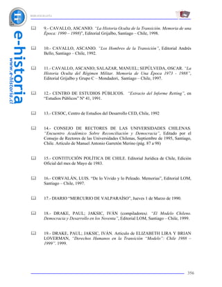 BIBLIOGRAFÍA



       9.- CAVALLO, ASCANIO. “La Historia Oculta de la Transición. Memoria de una
       Época: 1990 – 1998)”, Editorial Grijalbo, Santiago – Chile, 1998.


       10.- CAVALLO, ASCANIO. “Los Hombres de la Transición”, Editorial Andrés
       Bello, Santiago – Chile, 1992.


       11.- CAVALLO, ASCANIO; SALAZAR, MANUEL; SEPÚLVEDA, OSCAR. “La
       Historia Oculta del Régimen Militar. Memoria de Una Época 1973 - 1988”,
       Editorial Grijalbo y Grupo C – Mondadori, Santiago – Chile, 1997.


       12.- CENTRO DE ESTUDIOS PÚBLICOS. “Extracto del Informe Retting”, en
       “Estudios Públicos” Nº 41, 1991.


       13.- CESOC, Centro de Estudios del Desarrollo CED, Chile, 1992


       14.- CONSEJO DE RECTORES DE LAS UNIVERSIDADES CHILENAS.
       “Encuentro Académico Sobre Reconciliación y Democracia”, Editado por el
       Consejo de Rectores de las Universidades Chilenas, Septiembre de 1995, Santiago,
       Chile. Artículo de Manuel Antonio Garretón Merino (pág. 87 a 98)


       15.- CONTITUCIÓN POLÍTICA DE CHILE. Editorial Jurídica de Chile, Edición
       Oficial del mes de Mayo de 1983.


       16.- CORVALÁN, LUIS. “De lo Vivido y lo Peleado. Memorias”, Editorial LOM,
       Santiago – Chile, 1997.


       17.- DIARIO “MERCURIO DE VALPARAÍSO”, Jueves 1 de Marzo de 1990.


       18.- DRAKE, PAUL; JAKSIC, IVÁN (compiladores). “El Modelo Chileno.
       Democracia y Desarrollo en los Noventa”, Editorial LOM, Santiago – Chile, 1999.


       19.- DRAKE, PAUL; JAKSIC, IVÁN. Artículo de ELIZABETH LIRA Y BRIAN
       LOVERMAN, “Derechos Humanos en la Transición “Modelo”: Chile 1988 –
       1999”. 1999.




                                                                                     356
 