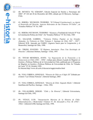 BIBLIOGRAFÍA



       40.- REVISTA “EL SÁBADO”, Edición Especial de Hechos y Personajes del
       2002”, Nº 222 del 20 de Diciembre del 2002, editado por El Mercurio, Santiago –
       Chile.


       41.- RIBERA NEUMANN, TEODORO. “El Tribunal Constitucional y su Aporte
       al Desarrollo del Derecho. Aspectos Relevantes de Sus Primeros 59 Fallos”, en
       “Estudios Públicos” Nº 34, 1989


       42.- RIBERA NEUMANN, TEODORO. “Alcances y Finalidad del Artículo Nº 8 de
       la Constitución Política de Chile”. En “Estudios Públicos” Nº 20, Chile, 1985

       43.- SALAZAR, GABRIEL. “Violencia Política Popular en las Grandes
       Alamedas. La Violencia en Chile Volumen I: Santiago de Chile 1947 – 1987”,
       Editorial SUR. Apoyado por SAREC (Agencia Sueca para la Cooperación y el
       Desarrollo), Santiago de Chile, 1990.

       44.- TIRONI, EUGENIO. “El Régimen Autoritario. Para Una Sociología de
       Pinochet”, Ediciones Dolmen, Santiago - Chile, 1997


       45.- TOVAR MENDOZA, JUSTO. “La Negociación de la Transición a la
       Democracia en Chile (1983 – 1989)”, trabajo para obtener el grado de Magíster en
       Gestión y Políticas Públicas de la Universidad de Chile, publicado por el Programa
       de Magíster en Gestión y Políticas Públicas de Universidad de Chile. En “Estudio
       de Casos” Nº 42, Octubre 1999.
       En Internet:http://www.dii.uchi.cl/docencia/mgpp/estudios.html


       46.- VIAL CORREA, GONZALO. “Historia de Chile en el Siglo XX”,Editado por
       el diario “Las Últimas Noticias”, Editorial Santiago, 2003


       47.- VIAL CORREA, GONZALO. “Historia de Chile: Segundo Medio”, Editorial
       Santillana del Pacífico, Santiago – Chile, 1994.


       48.- VILLALOBOS, SERGIO. “Chile y Su Historia”, Editorial Universitaria,
       Santiago de Chile, 1992.


       49.- VITALE, LUIS. “Interpretación Marxista de la Historia de Chile:
       Industrialización y Modernidad. Volumen VI: De Alessandri a Frei. M. (1932 –
       1964)”, Editorial LOM, Santiago de Chile, 1998.




                                                                                      359
 