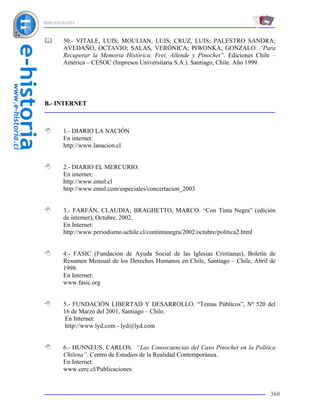 BIBLIOGRAFÍA



       50.- VITALE, LUIS; MOULIAN, LUIS; CRUZ, LUIS; PALESTRO SANDRA;
       AVEDAÑO, OCTAVIO; SALAS, VERÓNICA; PIWONKA, GONZALO. “Para
       Recuperar la Memoria Histórica. Frei, Allende y Pinochet”. Ediciones Chile –
       América – CESOC (Impresos Universitaria S.A.). Santiago, Chile. Año 1999.




B.- INTERNET



       1.- DIARIO LA NACIÓN
       En internet:
       http://www.lanacion.cl


       2.- DIARIO EL MERCURIO.
       En internet:
       http://www.emol.cl
       http://www.emol.com/especiales/concertacion_2003


       3.- FARFÁN, CLAUDIA; BRAGHETTO, MARCO. “Con Tinta Negra” (edición
       de internet), Octubre, 2002.
       En Internet:
       http://www.periodismo.uchile.cl/contintanegra/2002/octubre/politica2.html


       4.- FASIC (Fundación de Ayuda Social de las Iglesias Cristianas), Boletín de
       Resumen Mensual de los Derechos Humanos en Chile, Santiago – Chile, Abril de
       1998.
       En Internet:
       www.fasic.org


       5.- FUNDACIÓN LIBERTAD Y DESARROLLO. “Temas Públicos”, Nº 520 del
       16 de Marzo del 2001, Santiago – Chile.
        En Internet:
        http://www.lyd.com - lyd@lyd.com


       6.- HUNNEUS, CARLOS. “Las Consecuencias del Caso Pinochet en la Política
       Chilena”. Centro de Estudios de la Realidad Contemporánea.
       En Internet:
       www.cerc.cl/Publicaciones


                                                                                 360
 