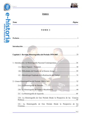 ÍNDICE




                                                               ÍNDICE



Tema                                                                                                                            Página



                                                            TOMO I



Prefacio.................................................................................................................................. 1



Introducción.......................................................................................................................... 3



Capítulo I - Revisión Historiográfica del Período 1970-2003......................................... 25



1.- Introducción a la Historiografía Nacional Contemporánea............................................ 26

           1.A.-Marco Espacio - Temporal............................................................................... 28

           1.B.- Dificultades del Estudio de la Historia Actual................................................ 29

           1.C.- Metodología Empleada en la Realización del Trabajo.................................... 31


2.- Líneas Historiográficas del Período 1964 a 2003........................................................... 32

           2.A.- La Historiografía de Derecha...........................................................................32

           2.B.- La Historiografía de Centro o Mesohistoria.....................................................44

           2.C.- La Historiografía de Izquierda.........................................................................48

           2.D.- La Historiografía de Este Período Desde la Perspectiva de las Ciencias
           Políticas.....................................................................................................................59

           2.E.- La Historiografía de Este Período Desde la Perspectiva de los
           Cronistas....................................................................................................................67


                                                                                                                                      362
 