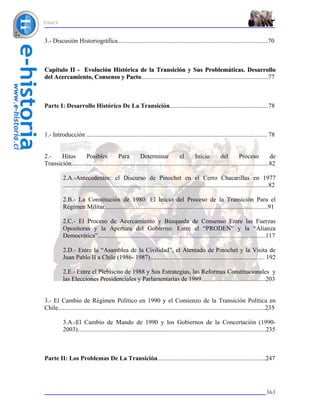 ÍNDICE



3.- Discusión Historiográfica................................................................................................70



Capítulo II - Evolución Histórica de la Transición y Sus Problemáticas. Desarrollo
del Acercamiento, Consenso y Pacto.................................................................................77



Parte I: Desarrollo Histórico De La Transición...............................................................78



1.- Introducción ................................................................................................................... 78


2.-    Hitos        Posibles            Para          Determinar               el        Inicio          del         Proceso            de
Transición..............................................................................................................................82

           2.A.-Antecedentes: el Discurso de Pinochet en el Cerro Chacarillas en 1977
           ...................................................................................................................................82

           2.B.- La Constitución de 1980: El Inicio del Proceso de la Transición Para el
           Régimen Militar........................................................................................................91

           2.C.- El Proceso de Acercamiento y Búsqueda de Consenso Entre las Fuerzas
           Opositoras y la Apertura del Gobierno: Entre el “PRODEN” y la “Alianza
           Democrática”...........................................................................................................117

           2.D.- Entre la “Asamblea de la Civilidad”, el Atentado de Pinochet y la Visita de
           Juan Pablo II a Chile (1986- 1987)......................................................................... 192

           2.E.- Entre el Plebiscito de 1988 y Sus Estrategias, las Reformas Constitucionales y
           las Elecciones Presidenciales y Parlamentarias de 1989.........................................203


3.- El Cambio de Régimen Político en 1990 y el Comienzo de la Transición Política en
Chile....................................................................................................................................235

           3.A.-El Cambio de Mando de 1990 y los Gobiernos de la Concertación (1990-
           2003)........................................................................................................................235



Parte II: Los Problemas De La Transición.....................................................................247




                                                                                                                                          363
 