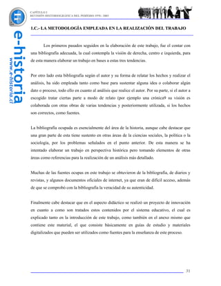 CAPÍTULO I
REVISIÓN HISTORIOGRÁFICA DEL PERÍODO 1970 - 2003



1.C.- LA METODOLOGÍA EMPLEADA EN LA REALIZACIÓN DEL TRABAJO


        Los primeros pasados seguidos en la elaboración de este trabajo, fue el contar con
una bibliografía adecuada, la cual contempla la visión de derecha, centro e izquierda, para
de esta manera elaborar un trabajo en bases a estas tres tendencias.


Por otro lado esta bibliografía según el autor y su forma de relatar los hechos y realizar el
análisis, ha sido empleada tanto como base para sustentar alguna idea o colaborar algún
dato o proceso, todo ello en cuanto al análisis que realice el autor. Por su parte, si el autor a
escogido tratar ciertas parte a modo de relato (por ejemplo una crónica9 su visión es
colaborada con otras obras de varias tendencias y posteriormente utilizada, si los hechos
son correctos, como fuentes.


La bibliografía ocupada es esencialmente del área de la historia, aunque cabe destacar que
una gran parte de esta tiene sustento en otras áreas de la ciencias sociales, la política o la
sociología, por los problemas señalados en el punto anterior. De esta manera se ha
intentado elaborar un trabajo en perspectiva histórica pero tomando elementos de otras
áreas como referencias para la realización de un análisis más detallado.


Muchas de las fuentes ocupas en este trabajo se obtuvieron de la bibliografía, de diarios y
revistas, y algunos documentos oficiales de internet, ya que eran de difícil acceso, además
de que se comprobó con la bibliografía la veracidad de su autenticidad.


Finalmente cabe destacar que en el aspecto didáctico se realizó un proyecto de innovación
en cuanto a como son tratados estos contenidos por el sistema educativo, el cual es
explicado tanto en la introducción de este trabajo, como también en el anexo mismo que
contiene este material, el que consiste básicamente en guías de estudio y materiales
digitalizados que pueden ser utilizados como fuentes para la enseñanza de este proceso.




                                                                                              31
 
