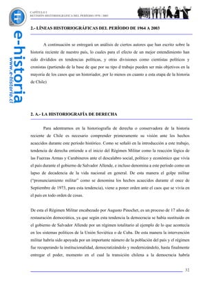 CAPÍTULO I
REVISIÓN HISTORIOGRÁFICA DEL PERÍODO 1970 - 2003



2.- LÍNEAS HISTORIOGRÁFICAS DEL PERÍODO DE 1964 A 2003


        A continuación se entregará un análisis de ciertos autores que han escrito sobre la
historia reciente de nuestro país, lo cuales para el efecto de un mejor entendimiento han
sido divididos en tendencias políticas, y otras divisiones como cientistas políticos y
cronistas (partiendo de la base de que por su tipo d trabajo pueden ser más objetivos en la
mayoría de los casos que un historiador, por lo menos en cuanto a esta etapa de la historia
de Chile)




2. A.- LA HISTORIOGRAFÍA DE DERECHA


        Para adentrarnos en la historiografía de derecha o conservadora de la historia
reciente de Chile es necesario comprender primeramente su visión ante los hechos
acaecidos durante este período histórico. Como se señaló en la introducción a este trabajo,
tendencia de derecha entiende a el inicio del Régimen Militar como la reacción lógica de
las Fuerzas Armas y Carabineros ante el descalabro social, político y económico que vivía
el país durante el gobierno de Salvador Allende, e incluso denomina a este período como un
lapso de decadencia de la vida nacional en general. De esta manera el golpe militar
(“pronunciamiento militar” como se denomina los hechos acaecidos durante el once de
Septiembre de 1973, para esta tendencia), viene a poner orden ante el caos que se vivía en
el país en todo orden de cosas.


De esta el Régimen Militar encabezado por Augusto Pinochet, es un proceso de 17 años de
restauración democrática, ya que según esta tendencia la democracia se había sustituido en
el gobierno de Salvador Allende por un régimen totalitario al ejemplo de lo que acontecía
en los sistemas políticos de la Unión Soviética o de Cuba. De esta manera la intervención
militar habría sido apoyada por un importante número de la población del país y el régimen
fue recuperando la institucionalidad, democratizándolo y modernizándolo, hasta finalmente
entregar el poder, momento en el cual la transición chilena a la democracia habría


                                                                                        32
 