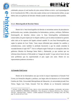 CAPÍTULO I
REVISIÓN HISTORIOGRÁFICA DEL PERÍODO 1970 - 2003



culminado, proceso el cual muchos de estos autores fechan su inicio con la promulgación
de la Constitución de 1980, y otros más osados incluso con la intervención militar, ya que
habría sido en el gobierno de Salvador Allende cuando la democracia se habría perdido.




2.A.1.- Historiografía de Derecha Clásica


        Dentro de la línea historiográfica de derecha se encuentran autores de procedencias
profesionales muy variadas, destacándose los historiadores, juristas y militares. Definimos
historiografía de derechas clásica como la línea historiográfica profundamente
conservadora, de gran respeto por la religión católica y por la cultura occidental en general,
sobre todo en los aspectos del legado colonial español. Es una línea historiográfica que
según la opinión de Luis Vitale, “tiene mayor dificultad para entender los cambios y
contradicciones, como también la profunda laicización a que ha estado sometida la
sociedad durante el siglo XX”24. Esto se reflejaría según Vitale por su concepción sobre los
gobiernos liberales de Domingo Santa María y Balmaceda, ya que sostiene que sus
reformas laicas hicieron a Chile perder su “imagen de mundo”, lo que sería el inicio de una
serie problemas que ha experimentado el país según este autor. Dentro de sus
representantes podemos encontrar a:




A) Gonzalo Vial Correa


        Dentro de los historiadores uno que reviste la mayor importancia es Gonzalo Vial
Correa, de formación abogado y profesor, con largos años de docencia en la Universidad
Católica de Chile, Universidad Metropolitana de Educación y la universidad privada Finis
Térrea. Según Luis Vitale, Gonzalo Vial fue influido en su formación intelectual


24
  VITALE, LUIS; MOULIAN, LUIS; CRUZ, LUIS; PALESTRO SANDRA; AVEDAÑO, OCTAVIO;
SALAS, VERÓNICA; PIWONKA, GONZALO. “Para Recuperar la Memoria Histórica. Frei, Allende y
Pinochet”. Ediciones Chile – América – CESOC (Impresos Universitaria S.A.). Santiago, Chile. Año 1999,
pág. 54, artículo de Luis Vitale.


                                                                                                   33
 