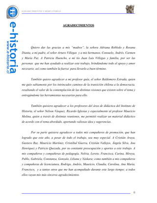 AGRADECIMIENTOS Y DEDICATORIAS




                                 AGRADECIMIENTOS




       Quiero dar las gracias a mis “madres”, la señora Adriana Robledo y Roxana
Dianta, a mi padre, el señor Arturo Villegas y a mis hermanos, Consuelo, Andrés, Carmen
y María Paz. A Patricia Huencho, a mi tío Juan Luis Villegas y familia, por ser las
personas que me han ayudado a realizar este trabajo, brindándome todo el apoyo y amor
necesario, así como también la fuerza para llevarlo a buen término.


       También quiero agradecer a mi profesor guía, el señor Baldomero Estrada, quien
me guío sabiamente por los intrincados caminos de la transición chilena a la democracia,
resaltando el valor de la contemplación de las distintas visiones que existen sobre el tema y
entregándome las herramientas necesarias para ello.


       También quisiera agradecer a los profesores del área de didáctica del Instituto de
Historia, el señor Nelson Vásquez, Ricardo Iglesias y especialmente al profesor Mauricio
Molina, quien a través de distintas reuniones, me permitió realizar un material didáctico
de acorde con el tema abordado, aportando valiosas idea y sugerencias.


       Por su parte quisiera agradecer a todos mis compañeros de promoción, que han
logrado que este año, a pesar de todo el trabajo, sea muy especial. A Cristián Araya,
Gustavo Ruz, Mauricio Martínez, Cristóbal Guerra, Cristián Vallejos, Ángela Silva, Ana
Henríquez y Patricio Quezada, por su constante preocupación y aportes a este trabajo. A
mis compañeros y compañeras de pedagogía, Nolvia, Loreto, Francisca, Carina, Mireya,
Pablo, Gabriela, Constanza, Gonzalo, Liliana y Yáskara; como también a mis compañeros
y compañeras de licenciatura, Rodrigo, Andrés, Mauricio, Claudia, Carolina, Ana María,
Francisco, y a tantos otros que me han acompañado durante este largo tiempo; a todos
ellos vayan mis más sinceros agradecimientos.




                                                                                           ii
 