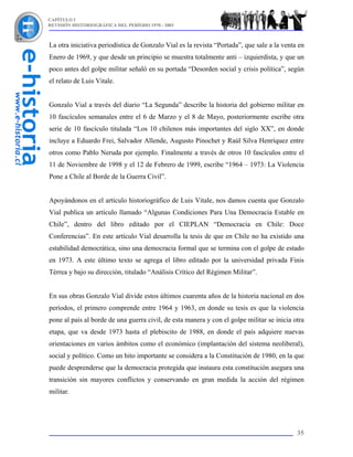 CAPÍTULO I
REVISIÓN HISTORIOGRÁFICA DEL PERÍODO 1970 - 2003



La otra iniciativa periodística de Gonzalo Vial es la revista “Portada”, que sale a la venta en
Enero de 1969, y que desde un principio se muestra totalmente anti – izquierdista, y que un
poco antes del golpe militar señaló en su portada “Desorden social y crisis política”, según
el relato de Luis Vitale.


Gonzalo Vial a través del diario “La Segunda” describe la historia del gobierno militar en
10 fascículos semanales entre el 6 de Marzo y el 8 de Mayo, posteriormente escribe otra
serie de 10 fascículo titulada “Los 10 chilenos más importantes del siglo XX”, en donde
incluye a Eduardo Frei, Salvador Allende, Augusto Pinochet y Raúl Silva Henríquez entre
otros como Pablo Neruda por ejemplo. Finalmente a través de otros 10 fascículos entre el
11 de Noviembre de 1998 y el 12 de Febrero de 1999, escribe “1964 – 1973: La Violencia
Pone a Chile al Borde de la Guerra Civil”.


Apoyándonos en el artículo historiográfico de Luis Vitale, nos damos cuenta que Gonzalo
Vial publica un artículo llamado “Algunas Condiciones Para Una Democracia Estable en
Chile”, dentro del libro editado por el CIEPLAN “Democracia en Chile: Doce
Conferencias”. En este artículo Vial desarrolla la tesis de que en Chile no ha existido una
estabilidad democrática, sino una democracia formal que se termina con el golpe de estado
en 1973. A este último texto se agrega el libro editado por la universidad privada Finis
Térrea y bajo su dirección, titulado “Análisis Crítico del Régimen Militar”.


En sus obras Gonzalo Vial divide estos últimos cuarenta años de la historia nacional en dos
períodos, el primero comprende entre 1964 y 1963, en donde su tesis es que la violencia
pone al país al borde de una guerra civil, de esta manera y con el golpe militar se inicia otra
etapa, que va desde 1973 hasta el plebiscito de 1988, en donde el país adquiere nuevas
orientaciones en varios ámbitos como el económico (implantación del sistema neoliberal),
social y político. Como un hito importante se considera a la Constitución de 1980, en la que
puede desprenderse que la democracia protegida que instaura esta constitución asegura una
transición sin mayores conflictos y conservando en gran medida la acción del régimen
militar.




                                                                                            35
 