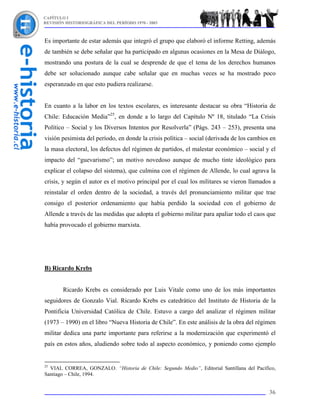 CAPÍTULO I
REVISIÓN HISTORIOGRÁFICA DEL PERÍODO 1970 - 2003



Es importante de estar además que integró el grupo que elaboró el informe Retting, además
de también se debe señalar que ha participado en algunas ocasiones en la Mesa de Diálogo,
mostrando una postura de la cual se desprende de que el tema de los derechos humanos
debe ser solucionado aunque cabe señalar que en muchas veces se ha mostrado poco
esperanzado en que esto pudiera realizarse.


En cuanto a la labor en los textos escolares, es interesante destacar su obra “Historia de
Chile: Educación Media”25, en donde a lo largo del Capítulo Nº 18, titulado “La Crisis
Político – Social y los Diversos Intentos por Resolverla” (Págs. 243 – 253), presenta una
visión pesimista del período, en donde la crisis política – social (derivada de los cambios en
la masa electoral, los defectos del régimen de partidos, el malestar económico – social y el
impacto del “guevarismo”; un motivo novedoso aunque de mucho tinte ideológico para
explicar el colapso del sistema), que culmina con el régimen de Allende, lo cual agrava la
crisis, y según el autor es el motivo principal por el cual los militares se vieron llamados a
reinstalar el orden dentro de la sociedad, a través del pronunciamiento militar que trae
consigo el posterior ordenamiento que había perdido la sociedad con el gobierno de
Allende a través de las medidas que adopta el gobierno militar para apaliar todo el caos que
había provocado el gobierno marxista.




B) Ricardo Krebs


        Ricardo Krebs es considerado por Luis Vitale como uno de los más importantes
seguidores de Gonzalo Vial. Ricardo Krebs es catedrático del Instituto de Historia de la
Pontificia Universidad Católica de Chile. Estuvo a cargo del analizar el régimen militar
(1973 – 1990) en el libro “Nueva Historia de Chile”. En este análisis de la obra del régimen
militar dedica una parte importante para referirse a la modernización que experimentó el
país en estos años, aludiendo sobre todo al aspecto económico, y poniendo como ejemplo


25
  VIAL CORREA, GONZALO. “Historia de Chile: Segundo Medio”, Editorial Santillana del Pacífico,
Santiago – Chile, 1994.


                                                                                           36
 