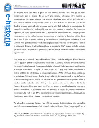 CAPÍTULO I
REVISIÓN HISTORIOGRÁFICA DEL PERÍODO 1970 - 2003



de modernización las AFP, a pesar de que cuando escribió esta obra ya se había
comprobado que el sistema de las AFP era bastante deficiente. Otro ejemplo de
modernización que señala el autor es el sistema privado de salud o ISAPRES, sistema el
cual también adolece de importantes fallas, o el Plan Laboral del ministro José Piñera,
donde a grandes rasgos el autor reconoce que la actividad sindical u organizativa de los
trabajadores a diferencia con los gobiernos anteriores, durante la dictadura fue duramente
reprimida, tal como denunciaron la OTI (Organización Internacional del Trabajo) y varios
países europeos, los cuales llamaron abiertamente a boicotear la dictadura militar desde
1978, ante lo cual Augusto Pinochet y sus asesores se ven obligados a elaborar el Plan
Laboral, pero que obviamente beneficia al empresario en desmedro del trabajador. También
es interesante destacar el rol fundamental que le asigna a la DINA en este período, tanto así
que realiza una completa descripción sobre varios puntos, como su historia, formación u
organización.


Este autor, en el manual “Nueva Historia de Chile: Desde los Orígenes Hasta Nuestros
Días”26 (que es editado conjuntamente con Carlos Aldunate; Horacio Aránguiz; Patricio
Bernedo; Cristián Gazmuri; Marco Antonio León y Samuel Vial), le toca abordar el período
en estudio, el cual titula “El siglo XX, Chile 1970 – 1973” (pág. 510 – 535), el cual sirve de
epílogo al libro. En este trata de la situación chilena de 1973 a 1990 , en donde señala que
la historia de Chile estuvo muy ligada siempre al contexto internacional, lo que influyo en
el desarrollo del gobierno militar. La instauración del gobierno militar según este autor se
justifica por la profunda crisis política, social y económica de los años de la Unidad
Popular. Krebs establece que luego que Pinochet asume la presidencia define una nueva
política económica, la economía social de mercado a través de jóvenes economistas
neoliberales, la cual ya en 1976 presentaba un crecimiento económico acelerado, el que
finalizó con la recesión y crisis de 1982 de origen mundial.


Así el modelo económico fracasa y en 1985 se implanta la economía de libre mercado a
través de un nuevo equipo económico encabezado por Hernán Büchi, lo que significará la


26
  KREBS, RICARDO. “Nueva Historia de Chile: Desde los Orígenes Hasta Nuestros Días”, Editorial Zig –
Zag, Instituto de Historia de la Pontificia Universidad Católica de Chile, Santiago – Chile, 1996.


                                                                                                 37
 