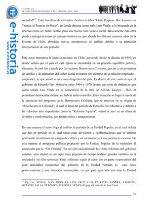 CAPÍTULO I
REVISIÓN HISTORIOGRÁFICA DEL PERÍODO 1970 - 2003



sociedad”27. Entre las obras de este autor, destaca su libro “Chile Perplejo. Del Avanzar sin
Transar al Transar sin Parar”, en donde destaca como seña Luis Vitale, a la búsqueda de la
libertad como un factor central para una buena convivencia social. Básicamente esta obra
puede catalogarse como un ensayo histórico en que aborda los últimos cuarenta años de la
historia de Chile, abriendo nuevas perspectivas de análisis debido a su particular
interpretación de este período.


Este autor interpreta la historia reciente de Chile, partiendo desde la década de 1950, en
donde señala que el país en esta época se encontraba en un precario equilibrio político,
situación, la cual fue captada por la naciente Democracia Cristiana, gracias a sus promesas
de cambio y de alteración del orden social existente por ejemplo en la relación empleado –
empleador, lo que asustó a las clases dirigentes del país. Es dentro de este contexto que el
gobierno de Eduardo Frei Montalva entre 1964 y 1970 desató una serie de dinámicas que
como señala Luis Vitale en su comentario de la obra de Alfredo Jocelyn – Holt, el
presidente democratacristiano no habría sabio controlar. Esta situación se logra a través de
la ejecución del programa de la Democracia Cristiana, que se sintetiza en su slogan de
“Revolución en Libertad”, la cual al final del período de Eduardo Frei Montalva y debido a
las reformas más importantes como la “Reforma Agraria”, sumió al país en un clima de
división y confrontación, con fuertes odios y antagonismos.


De esta manera el autor llega al análisis el período de la Unidad Popular, en el cual señala
que fue un período en el cual todas estas divisiones y confrontaciones que se estaban
generando encontraron un campo de cultivo y un escenario para sus puestas en escenas. De
esta manera el programa político propuesto por la Unidad Popular de la transición al
socialismo por la “Vía Chilena” fue no sólo radicalizando las tibias reformas del gobierno
anterior, sino intentó en un lapso muy pequeño de tiempo realizar grandes cambios en la
sociedad y no sólo reformas. Estas reformas según el autor son en parte responsables del
gran descalabro económico del gobierno de la Unidad Popular, lo                  cual llevó
posteriormente a una situación inmanejable, en que para agravarla aún más la Unidad


27
  Op. Cit., VITALE, LUIS; MOULIAN, LUIS; CRUZ, LUIS; PALESTRO SANDRA; AVEDAÑO,
OCTAVIO; SALAS, VERÓNICA; PIWONKA, GONZALO, pág. 69, artículo de Luis Vitale.


                                                                                          39
 