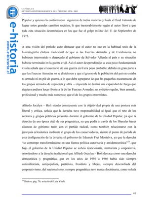 CAPÍTULO I
REVISIÓN HISTORIOGRÁFICA DEL PERÍODO 1970 - 2003



Popular y quienes la conformaban siguieron de todas maneras y hasta el final tratando de
lograr estos grandes cambios sociales, lo que inexorablemente según el autor llevó a que
toda esta situación desembocara en los que fue el golpe militar del 11 de Septiembre de
1973.


A esta visión del período cabe destacar que el autor no cae en la habitual tesis de la
historiografía chilena tradicional de que si las Fuerzas Armadas y de Carabineros no
hubiesen intervenido y derrocado al gobierno de Salvador Allende el país y su situación
hubiese terminado en la guerra civil. Así el autor desprendiendo se esta poco fundamentada
visión señala que el escenario de una guerra civil era poco probable, debido en gran parte a
que las Fuerzas Armadas no se dividieron y que el grueso de la población del país no estaba
ni armado ni en pié de guerra, a lo que debe agregarse de que las pequeñas escaramuzas de
los grupos armados de izquierda y ultra – izquierda no tenían una capacidad de fuego que
siquiera pudiera hacer frente a la de las Fuerzas Armadas, un ejército regular, bien armado,
profesional y mucho más numeroso que el de los grupos extremistas.


Alfredo Jocelyn – Holt siendo consecuente con la objetividad propia de una postura más
liberal y crítica, señala que la derecha tuvo responsabilidad al igual que el reto de los
sectores y grupos políticos presentes durante el gobierno de la Unidad Popular, ya que la
derecha de esa época dejó de ser pragmática, ya que podía a través de los liberales hacer
alianzas de gobierno tanto con el partido radical, como también relacionarse con la
jerarquía eclesiástica mediante el grupo de los conservadores, siendo el punto de partida de
esta desfiguración de la derecha el gobierno de Eduardo Frei Montalva, ya que la derecha
“se corrompe transformándose en una fuerza política autoritaria y antidemocrática”28, que
bajo el gobierno de la Unidad Popular se volvió reaccionaria, militarista y corporativa,
oponiéndose a la derecha tradicional que Alfredo Jocelyn – Holt destaca como una derecha
democrática y pragmática, que en los años de 1950 a 1960 había sido siempre
antimilitarista, antipopulista, partidista, frondista y liberal, siempre desconfiada del
corporativismo, del nacionalismo, siempre pragmática pero nunca doctrinaria, como señala


28
     Ibidem, pág. 76, artículo de Luis Vitale.



                                                                                         40
 